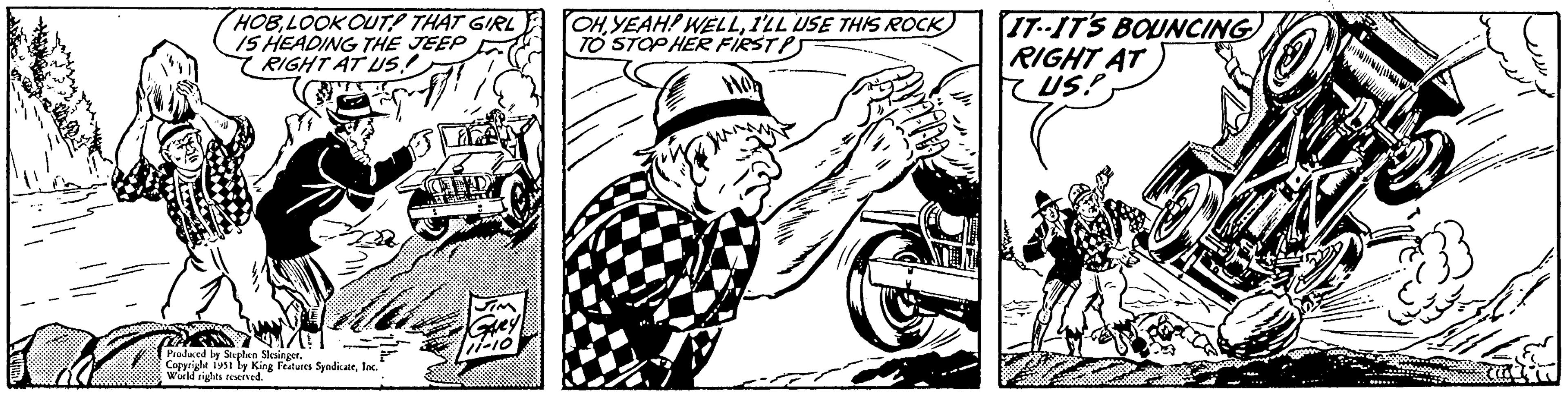 Monochrome OCR: HOBLOOK OUT THAT GIRL 15 HEADING THE JEEP RIGHT AT US! Produced by Stephen Slesinger. Copyright 1951 by King Features SyndicateInc. World rights reserved. TID Gavey 11-10 OHI'LL USE THIS ROCK TO STOP HER FIRSTP) IT--IT'S BOUNCING RIGHT AT US! HOBLOOK OUT THAT GIRL 15 HEADING THE JEEP RIGHT AT US ! Produced by Stephen Slesinger . Copyright 1951 by King Features SyndicateInc. World rights reserved . TID Gavey 11-10 OHYEAH ! WELLI'LL USE THIS ROCK TO STOP HER FIRSTP ) IT -- IT'S BOUNCING RIGHT AT US !