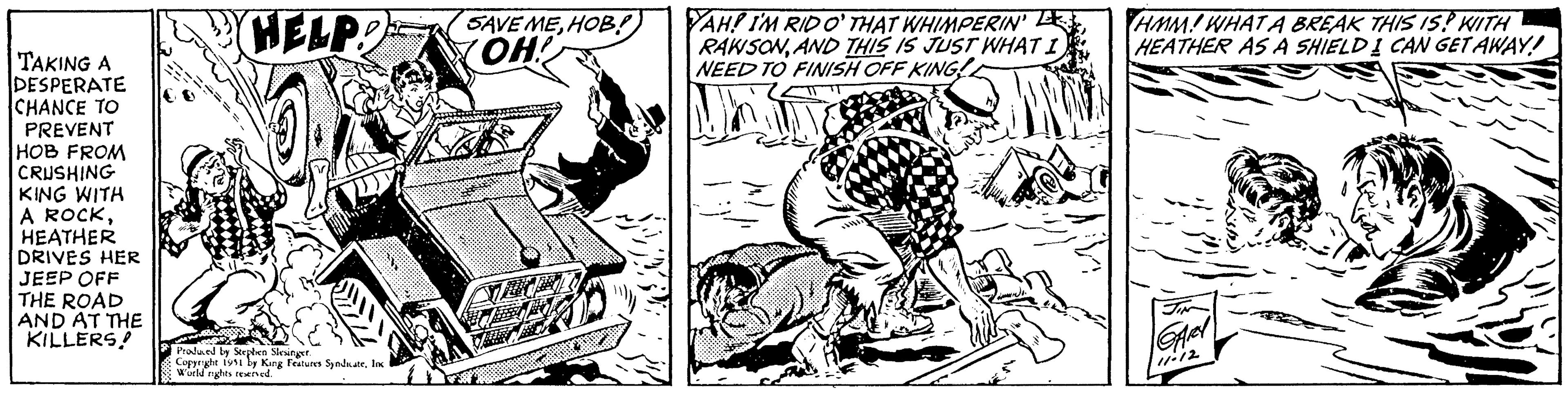 Elbow OCR: TAKING A DESPERATE CHANCE TO PREVENT HOB FROM CRUSHING KING WITH A ROCKHEATHER DRIVES HER JEEP OFF THE ROAD AND AT THE KILLERS! HELP! Produced by Stephen Slesinger. Copyright 1951 by King Features SyndicateInc World rights reserved. SAVE MEHOB!) OH! YAH! I'M RID O' THAT WHIMPERIN' RAWSONAND THIS IS JUST WHAT I NEED TO FINISH OFF KING! HMM! WHAT A BREAK THIS IS! WITH HEATHER AS A SHIELD I CAN GET AWAY! JIN GARY TAKING A DESPERATE CHANCE TO PREVENT HOB FROM CRUSHING KING WITH A ROCKHEATHER DRIVES HER JEEP OFF THE ROAD AND AT THE KILLERS ! HELP ! Produced by Stephen Slesinger . Copyright 1951 by King Features SyndicateInc World rights reserved . SAVE MEHOB ! ) OH ! YAH ! I'M RID O ' THAT WHIMPERIN ' RAWSONAND THIS IS JUST WHAT I NEED TO FINISH OFF KING ! HMM ! WHAT A BREAK THIS IS ! WITH HEATHER AS A SHIELD I CAN GET AWAY ! JIN GARY