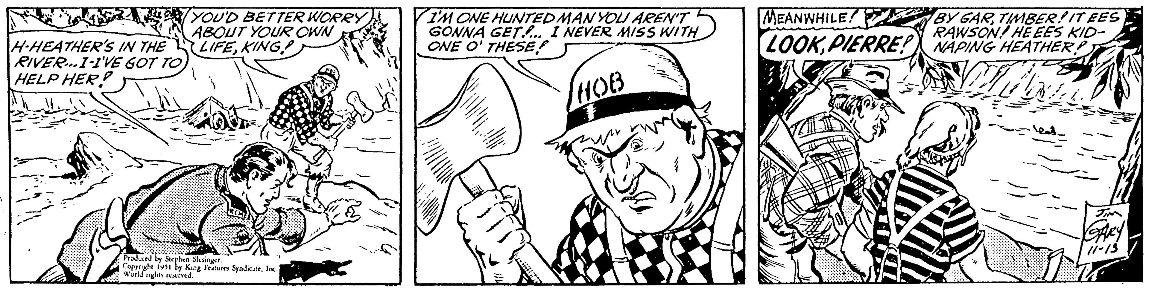 Style OCR: H-HEATHER'S IN THE RIVER...I-I'VE GOT TO HELP HER! YOU'D BETTER WORRY ABOUT YOUR OWN LIFEKING Produced by Stephen Slesinger. Copyright 1951 by King Features SyndicateInc. World rights reserved. I'M ONE HUNTEDMAN YOU AREN'T GONNA GET.... I NEVER MISS WITH ONE O' THESE? HOB MEANWHILE! BY GARTIMBER! IT EES RAWSON! HE EES KID- LOOKPIERRE! NAPING HEATHER? ME JIM GARY 11-13 H - HEATHER'S IN THE RIVER ... I - I'VE GOT TO HELP HER ! YOU'D BETTER WORRY ABOUT YOUR OWN LIFEKING Produced by Stephen Slesinger . Copyright 1951 by King Features SyndicateInc. World rights reserved . I'M ONE HUNTEDMAN YOU AREN'T GONNA GET .... I NEVER MISS WITH ONE O ' THESE ? HOB MEANWHILE ! BY GARTIMBER ! IT EES RAWSON ! HE EES KID LOOKPIERRE ! NAPING HEATHER ? ME JIM GARY 11-13