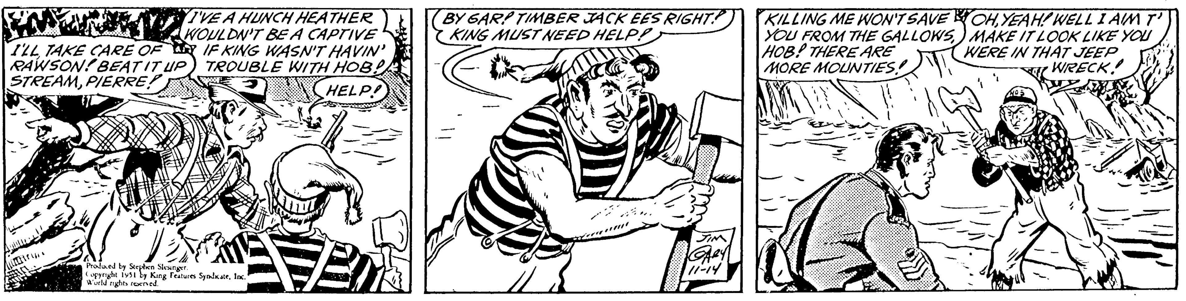 Font OCR: I'VE A HUNCH HEATHER WOULDN'T BE A CAPTIVE IF KING WASN'T HAVIN' TROUBLE WITH HOB! HELP! I'LL TAKE CARE OF RAWSON! BEAT IT UP STREAMPIERRE! litri.. Produced by Stephen Slesinger. Copyright 1951 by King Features SyndikateInc." World rights reserved. Em BY GAR? TIMBER JACK EES RIGHT. KING MUST NEED HELP! JIM GARY 11-14 KILLING ME WON'T SAVE YOU FROM THE GALLOWSHOB! THERE ARE MORE MOUNTIES! OHYEAH! WELL I AIM T' MAKE IT LOOK LIKE YOU WERE IN THAT JEEP WRECK! I'VE A HUNCH HEATHER WOULDN'T BE A CAPTIVE IF KING WASN'T HAVIN ' TROUBLE WITH HOB ! HELP ! I'LL TAKE CARE OF RAWSON ! BEAT IT UP STREAMPIERRE ! litri .. Produced by Stephen Slesinger . Copyright 1951 by King Features SyndikateInc. " World rights reserved . Em BY GAR ? TIMBER JACK EES RIGHT . KING MUST NEED HELP ! JIM GARY 11-14 KILLING ME WON'T SAVE YOU FROM THE GALLOWSHOB ! THERE ARE MORE MOUNTIES ! OHYEAH ! WELL I AIM T ' MAKE IT LOOK LIKE YOU WERE IN THAT JEEP WRECK !