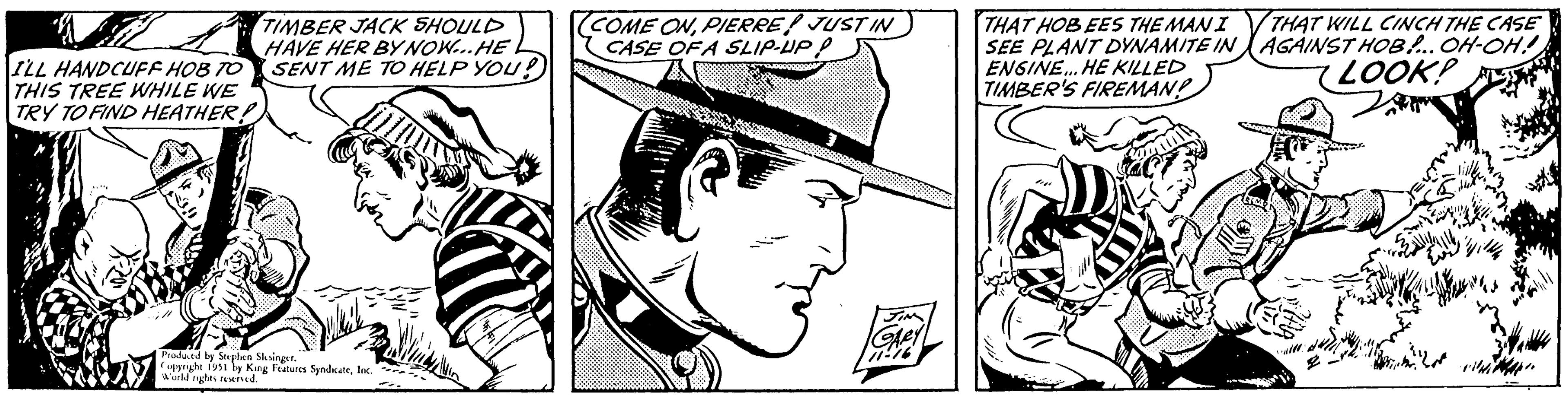 Rectangle OCR: ILL HANDCUFF HOB TO THIS TREE WHILE WE TRY TO FIND HEATHER! TIMBER JACK SHOULD HAVE HER BY NOW...HE SENT ME TO HELP YOU! Produced by Stephen Slesinger. Copyright 1951 by King Features SyndicateInc. World rights reserved. COME ONPIERRE JUST IN CASE OF A SLIP-UP P GARY 11-16 THAT HOB EES THE MAN I SEE PLANT DYNAMITE IN ENGINE...HE KILLED TIMBER'S FIREMAN? THAT WILL CINCH THE CASE AGAINST HOB!... OH-OH!! LOOK! A ILL HANDCUFF HOB TO THIS TREE WHILE WE TRY TO FIND HEATHER ! TIMBER JACK SHOULD HAVE HER BY NOW ... HE SENT ME TO HELP YOU ! Produced by Stephen Slesinger . Copyright 1951 by King Features SyndicateInc. World rights reserved . COME ONPIERRE JUST IN CASE OF A SLIP - UP P GARY 11-16 THAT HOB EES THE MAN I SEE PLANT DYNAMITE IN ENGINE ... HE KILLED TIMBER'S FIREMAN ? THAT WILL CINCH THE CASE AGAINST HOB ! ... OH - OH !! LOOK ! A