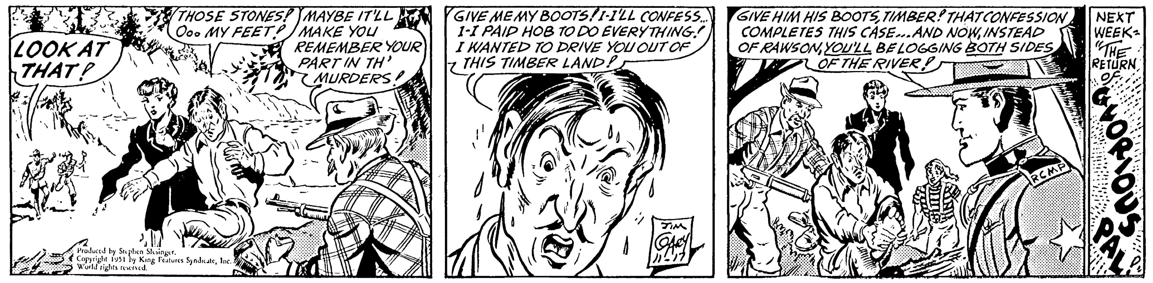 Comic book OCR: LOOK AT THAT! THOSE STONES! MAYBE IT'LL Ooo MY FEET/MAKE YOU REMEMBER YOUR PART IN TH' MURDERS Produced by Stephen Slesinger. Copyright 1951 by King Features SyndicateInc.. World rights reserved. GIVE MEMY BOOTS! I-I'LL CONFESS... 1-1 PAID HOB TO DO EVERYTHING! I WANTED TO DRIVE YOU OUT OF THIS TIMBER LAND! JIM GIVE HIM HIS BOOTSTIMBER! THAT CONFESSION COMPLETES THIS CASE...AND NOWINSTEAD OF RAWSONYOU'LL BE LOGGING BOTH SIDES OF THE RIVER Ams NEXT WEEK- "THE RETURN VORIOUS Din LOOK AT THAT ! THOSE STONES ! MAYBE IT'LL Ooo MY FEET / MAKE YOU REMEMBER YOUR PART IN TH ' MURDERS Produced by Stephen Slesinger . Copyright 1951 by King Features SyndicateInc .. World rights reserved . GIVE MEMY BOOTS ! I - I'LL CONFESS ... 1-1 PAID HOB TO DO EVERYTHING ! I WANTED TO DRIVE YOU OUT OF THIS TIMBER LAND ! JIM GIVE HIM HIS BOOTSTIMBER ! THAT CONFESSION COMPLETES THIS CASE ... AND NOWINSTEAD OF RAWSONYOU'LL BE LOGGING BOTH SIDES OF THE RIVER Ams NEXT WEEK " THE RETURN VORIOUS Din