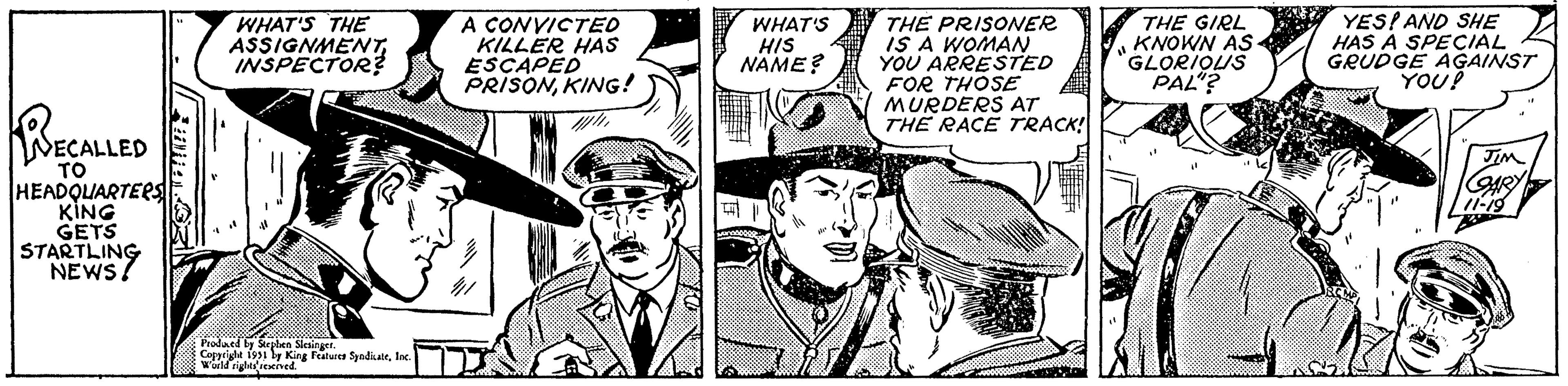 Comic book OCR: NECALLED HEADQUARTERS KING GETS STARTLING NEWS! WHAT'S THE ASSIGNMENTINSPECTOR? K Produced by Stephen Slesinger. Copyright 1951 by King Features SyndicateInc. World rights reserved. CONVICTED KILLER HAS ESCAPED PRISONKING! WW WHAT'S HIS NAME? He 71 THE PRISONER IS A WOMAN YOU ARRESTED FOR THOSE MURDERS AT THE RACE TRACK! 11 THE GIRL KNOWN AS GLORIOUS PAL"? K YES! AND SHE HAS A SPECIAL GRUDGE AGAINST RCMP YOU! JIM GARY 11-19 NECALLED HEADQUARTERS KING GETS STARTLING NEWS ! WHAT'S THE ASSIGNMENTINSPECTOR ? K Produced by Stephen Slesinger . Copyright 1951 by King Features SyndicateInc. World rights reserved . CONVICTED KILLER HAS ESCAPED PRISONKING ! WW WHAT'S HIS NAME ? He 71 THE PRISONER IS A WOMAN YOU ARRESTED FOR THOSE MURDERS AT THE RACE TRACK ! 11 THE GIRL KNOWN AS GLORIOUS PAL " ? K YES ! AND SHE HAS A SPECIAL GRUDGE AGAINST RCMP YOU ! JIM GARY 11-19