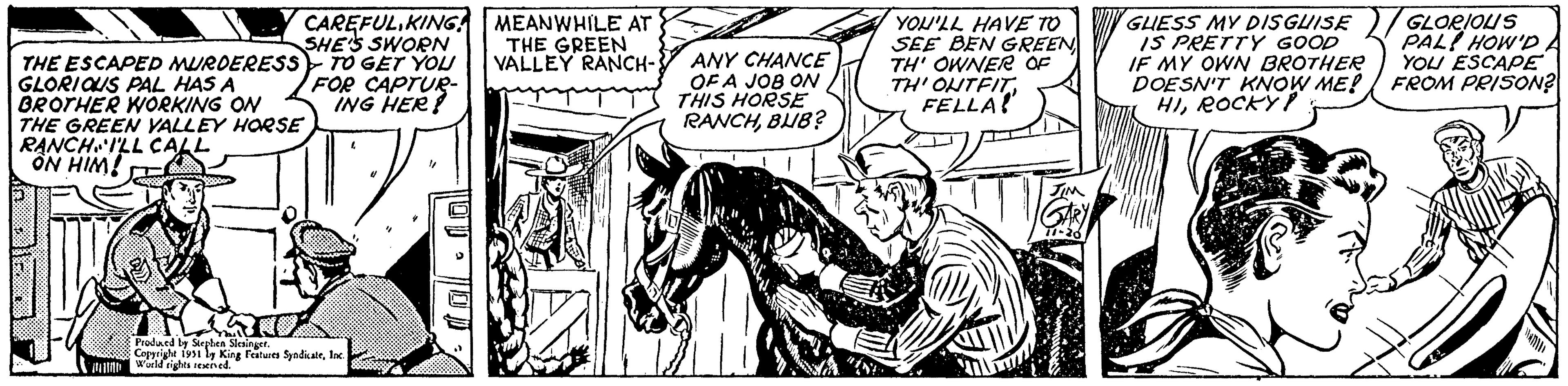 Line OCR: Y CAREFUL KING! SHE'S SWORN THE ESCAPED MURDERESS TO GET YOU GLORIOUS PAL HAS A BROTHER WORKING ON THE GREEN VALLEY HORSE RANCHILL CALL ON HIM! 7 FOR CAPTUR- ING HER? Produced by Stephen Slesinger. Copyright 1951 by King Features SyndicateInc. World rights reserved. 4 MEANWHILE AT THE GREEN VALLEY RANCH- ANY CHANCE OF A JOB ON THIS HORSE RANCHBUB? YOU'LL HAVE TO SEE BEN GREEN TH' OWNER OF TH' OUTFIT. FELLA! JIM GARY 11-26 GUESS MY DISGUISE IS PRETTY GOOD IF MY OWN BROTHER DOESN'T KNOW ME! HIROCKY P GLORIOUS PAL HOW'D YOU ESCAPE FROM PRISON? Y CAREFUL KING ! SHE'S SWORN THE ESCAPED MURDERESS TO GET YOU GLORIOUS PAL HAS A BROTHER WORKING ON THE GREEN VALLEY HORSE RANCHILL CALL ON HIM ! 7 FOR CAPTUR ING HER ? Produced by Stephen Slesinger . Copyright 1951 by King Features SyndicateInc. World rights reserved . 4 MEANWHILE AT THE GREEN VALLEY RANCH ANY CHANCE OF A JOB ON THIS HORSE RANCHBUB ? YOU'LL HAVE TO SEE BEN GREEN TH ' OWNER OF TH ' OUTFIT . FELLA ! JIM GARY 11-26 GUESS MY DISGUISE IS PRETTY GOOD IF MY OWN BROTHER DOESN'T KNOW ME ! HIROCKY P GLORIOUS PAL HOW'D YOU ESCAPE FROM PRISON ?