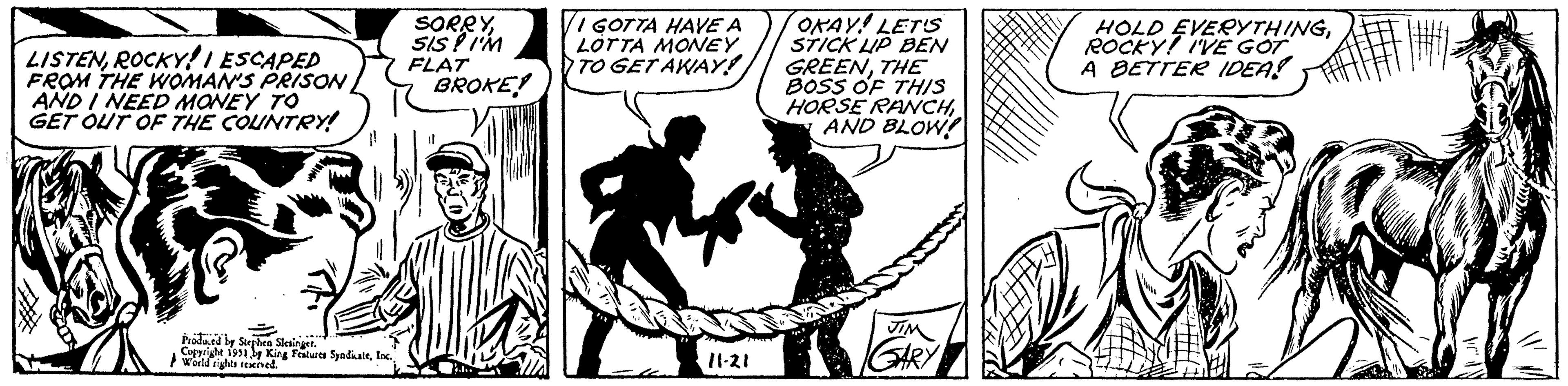 Drawing OCR: LISTENROCKY I ESCAPED FROM THE WOMAN'S PRISON AND I NEED MONEY TO GET OUT OF THE COUNTRY! SORRYSIS! I'M FLAT Val Produced by Stephen Slesinger. Copyright 1951 by King Features SyndicateInc. World rights reserved. BROKE! ...t VI GOTTA HAVE A LOTTA MONEY TO GET AWAY! 11-21 OKAY! LET'S STICK LIP BEN GREENTHE BOSS OF THIS HORSE RANCHAND BLOW JIM GARY HOLD EVERYTHINGROCKY! I'VE GOT A BETTER IDEA! LISTENROCKY I ESCAPED FROM THE WOMAN'S PRISON AND I NEED MONEY TO GET OUT OF THE COUNTRY ! SORRYSIS ! I'M FLAT Val Produced by Stephen Slesinger . Copyright 1951 by King Features SyndicateInc. World rights reserved . BROKE ! ... t VI GOTTA HAVE A LOTTA MONEY TO GET AWAY ! 11-21 OKAY ! LET'S STICK LIP BEN GREENTHE BOSS OF THIS HORSE RANCHAND BLOW JIM GARY HOLD EVERYTHINGROCKY ! I'VE GOT A BETTER IDEA !