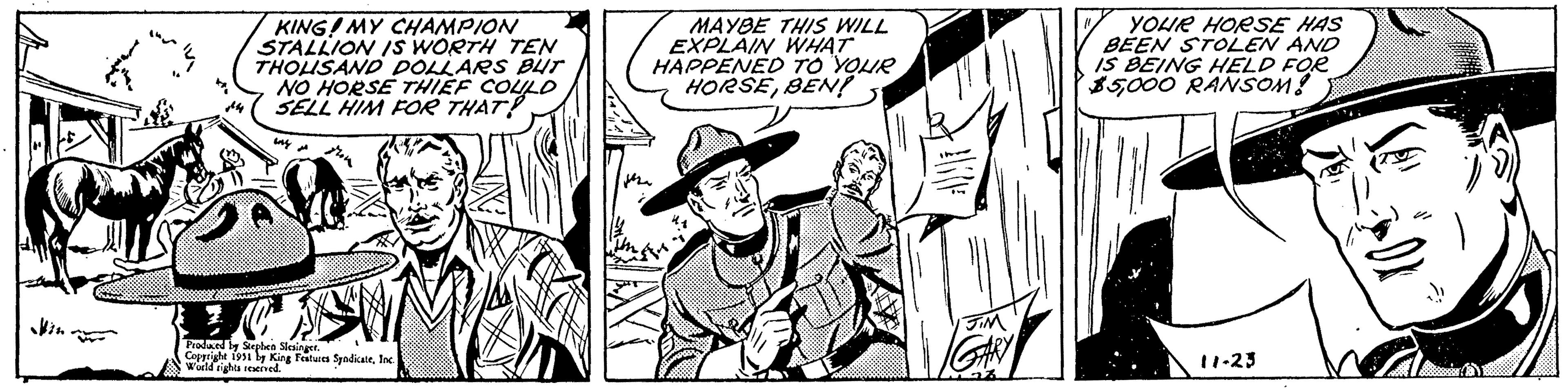 Monochrome OCR: KING! MY CHAMPION STALLION IS WORTH TEN THOUSAND DOLLARS BUT NO HORSE THIEF COULD SELL HIM FOR THAT! wwwww Produced by Stephen Slesinger. Copyright 1951 by King Features SyndicateInc. World rights reserved. MAYBE THIS WILL EXPLAIN WHAT HAPPENED TO YOUR HORSEBEN! AVI I JIM 27 YOUR HORSE HAS BEEN STOLEN AND IS BEING HELD FOR $5000 RANSOM! 11 11-23 KING ! MY CHAMPION STALLION IS WORTH TEN THOUSAND DOLLARS BUT NO HORSE THIEF COULD SELL HIM FOR THAT ! wwwww Produced by Stephen Slesinger . Copyright 1951 by King Features SyndicateInc. World rights reserved . MAYBE THIS WILL EXPLAIN WHAT HAPPENED TO YOUR HORSEBEN ! AVI I JIM 27 YOUR HORSE HAS BEEN STOLEN AND IS BEING HELD FOR $ 5000 RANSOM ! 11 11-23