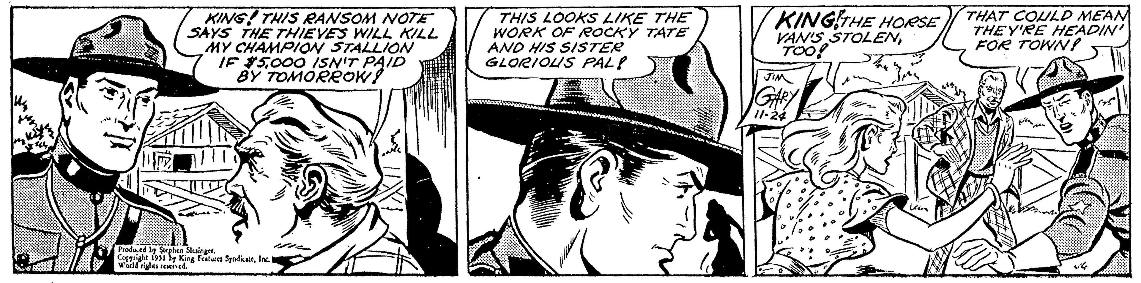Comic book OCR: KING! THIS RANSOM NOTE SAYS THE THIEVES WILL KILL MY CHAMPION STALLION IF $5000 ISN'T PAID BY TOMORROW! UITS Produced by Stephen Slesinget. Copyright 1951 by King Features SyndicateInc. I World rights reserved. THIS LOOKS LIKE THE WORK OF ROCKY TATE AND HIS SISTER GLORIOUS PAL! L KING THE HORSE VAN'S STOLENTOO! JIM GARY 11-24 ka THAT COULD MEAN THEY'RE HEADIN' FOR TOWN! jse vile KING ! THIS RANSOM NOTE SAYS THE THIEVES WILL KILL MY CHAMPION STALLION IF $ 5000 ISN'T PAID BY TOMORROW ! UITS Produced by Stephen Slesinget . Copyright 1951 by King Features SyndicateInc. I World rights reserved . THIS LOOKS LIKE THE WORK OF ROCKY TATE AND HIS SISTER GLORIOUS PAL ! L KING THE HORSE VAN'S STOLENTOO ! JIM GARY 11-24 ka THAT COULD MEAN THEY'RE HEADIN ' FOR TOWN ! jse vile