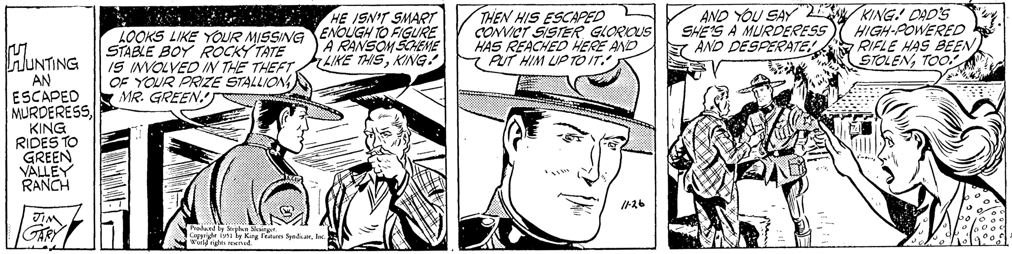 Organism OCR: LOOKS LIKE YOUR MISSING HUNTING STABLE BOY ROCKY TATE IS INVOLVED IN THE THEFT OF YOUR PRIZE STALLION MR. GREEN! AN ESCAPED MURDERESSKING RIDES TO GREEN VALLEY RANCH JIM GARY HE ISN'T SMART ENOUGH TO FIGURE A RANSOM SCHEME LIKE THISKING! Produced by Stephen Slesinger. Copyright 1951 by King Features SyndicateInc. World rights reserved. THEN HIS ESCAPED CONVICT SISTER GLORIOUS HAS REACHED HERE AND PUT HIM UP TO IT. 11-26 AND YOU SAY SHE'S A MURDERESS AND DESPERATE! KING! DAD'S HIGH-POWERED RIFLE HAS BEEN STOLENTOO wy. LOOKS LIKE YOUR MISSING HUNTING STABLE BOY ROCKY TATE IS INVOLVED IN THE THEFT OF YOUR PRIZE STALLION MR . GREEN ! AN ESCAPED MURDERESSKING RIDES TO GREEN VALLEY RANCH JIM GARY HE ISN'T SMART ENOUGH TO FIGURE A RANSOM SCHEME LIKE THISKING ! Produced by Stephen Slesinger . Copyright 1951 by King Features SyndicateInc. World rights reserved . THEN HIS ESCAPED CONVICT SISTER GLORIOUS HAS REACHED HERE AND PUT HIM UP TO IT . 11-26 AND YOU SAY SHE'S A MURDERESS AND DESPERATE ! KING ! DAD'S HIGH - POWERED RIFLE HAS BEEN STOLENTOO wy .
