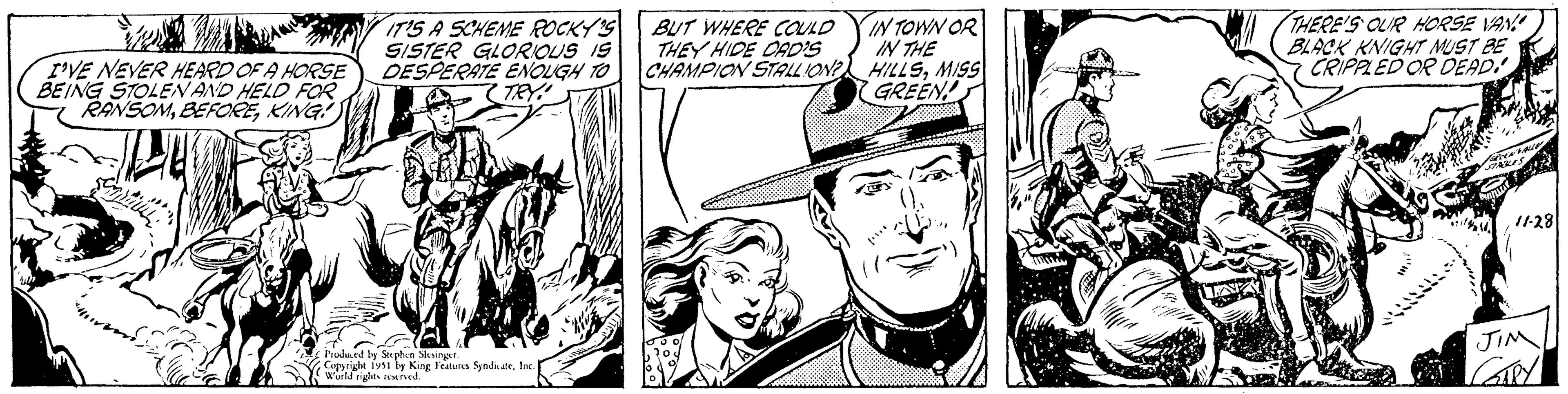 Art OCR: I'VE NEVER HEARD OF A HORSE BEING STOLEN AND HELD FOR RANSOMKING! ??? Cylin IT'S A SCHEME ROCKY'S SISTER GLORIOUS IS DESPERATE ENOUGH TO TRY! w Produced by Stephen Slesinger. Copyright 1951 by King Features SyndicateInc. World rights reserved. BUT WHERE COULD THEY HIDE CAD'S CHAMPION STALLION? IN TOWN OR IN THE HILLSMISS GREEN! THERE'S OUR HORSE VAN! BLACK KNIGHT MUST BE CRIPPLED OR DEAD! GREEN VALLE STABLES 11-28 JIM GARY I'VE NEVER HEARD OF A HORSE BEING STOLEN AND HELD FOR RANSOMKING ! ??? Cylin IT'S A SCHEME ROCKY'S SISTER GLORIOUS IS DESPERATE ENOUGH TO TRY ! w Produced by Stephen Slesinger . Copyright 1951 by King Features SyndicateInc. World rights reserved . BUT WHERE COULD THEY HIDE CAD'S CHAMPION STALLION ? IN TOWN OR IN THE HILLSMISS GREEN ! THERE'S OUR HORSE VAN ! BLACK KNIGHT MUST BE CRIPPLED OR DEAD ! GREEN VALLE STABLES 11-28 JIM GARY