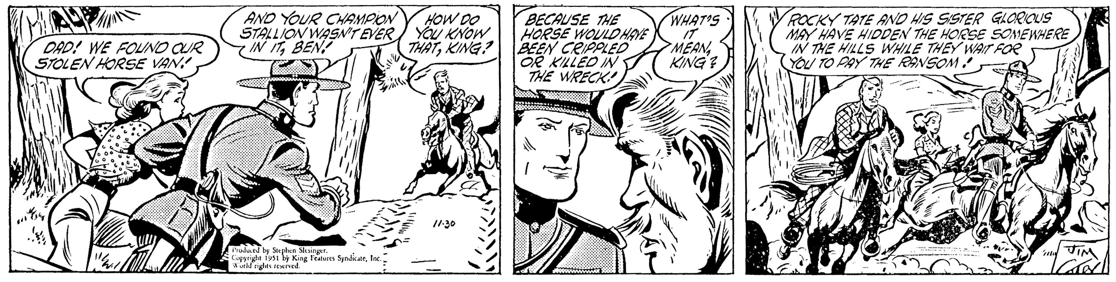 Gesture OCR: DAD! WE FOUND OUR STOLEN HORSE VAN! KAREN Misky AND YOUR CHAMPION STALLION WASN'T EVER IN ITBEN Produced by Stephen Slesinger. Copyright 1951 by King Features SyndicateWorld rights reserved. HOW DO YOU KNOW THATKING? 11.30 BECAUSE THE HORSE WOULD HAVE BEEN CRIPPLED OR KILLED IN THE WRECK! WHAT'S IT MEAN KING? ROCKY TATE AND HIS SISTER GLORIOUS MAY HAVE HIDDEN THE HORSE SOMEWHERE IN THE HILLS WHILE THEY WAIT FOR YOU TO PAY THE RANSOM! S JIM CROL DAD ! WE FOUND OUR STOLEN HORSE VAN ! KAREN Misky AND YOUR CHAMPION STALLION WASN'T EVER IN ITBEN Produced by Stephen Slesinger . Copyright 1951 by King Features SyndicateWorld rights reserved . HOW DO YOU KNOW THATKING ? 11.30 BECAUSE THE HORSE WOULD HAVE BEEN CRIPPLED OR KILLED IN THE WRECK ! WHAT'S IT MEAN KING ? ROCKY TATE AND HIS SISTER GLORIOUS MAY HAVE HIDDEN THE HORSE SOMEWHERE IN THE HILLS WHILE THEY WAIT FOR YOU TO PAY THE RANSOM ! S JIM CROL