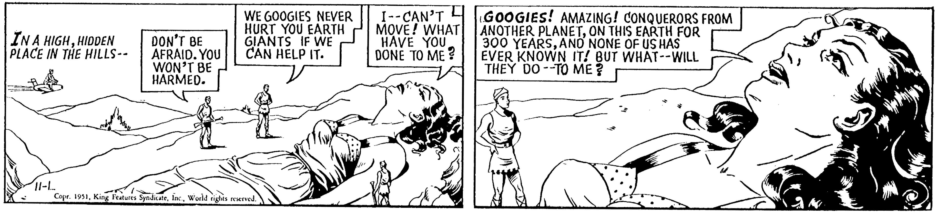 Finger OCR: IN A HIGHHIDDEN PLACE IN THE HILLS-- DON'T BE AFRAID. YOU WON'T BE HARMED. WE GOOGIES NEVER HURT YOU EARTH GIANTS IF WE CAN HELP IT. 11-L Copr. 1951World rights reserved. I--CAN'T MOVE! WHAT HAVE YOUDONE TO ME? GOOGIES! AMAZING! CONQUERORS FROM ANOTHER PLANETON THIS EARTH FOR 300 YEARSAND NONE OF US HAS EVER KNOWN IT! BUT WHAT--WILL THEY DO TO ME ? IN A HIGHHIDDEN PLACE IN THE HILLS- DON'T BE AFRAID . YOU WON'T BE HARMED . WE GOOGIES NEVER HURT YOU EARTH GIANTS IF WE CAN HELP IT . 11 - L Copr . 1951King Features SyndicateWorld rights reserved . I -- CAN'T MOVE ! WHAT HAVE YOUDONE TO ME ? GOOGIES ! AMAZING ! CONQUERORS FROM ANOTHER PLANETON THIS EARTH FOR 300 YEARSAND NONE OF US HAS EVER KNOWN IT ! BUT WHAT -- WILL THEY DO TO ME ?