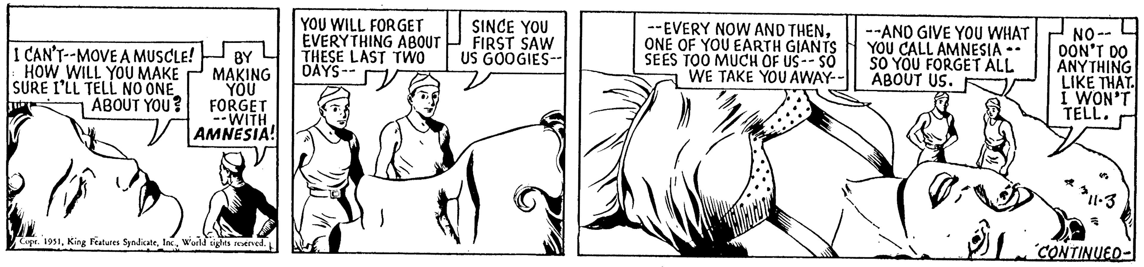 Elbow OCR: I CAN'T--MOVE A MUSCLE! HOW WILL YOU MAKE SURE I'LL TELL NO ONEABOUT YOU? (5 BY MAKING YOU FORGET --WITH AMNESIA! Copr. 1951World tights reserved. YOU WILL FORGET EVERYTHING ABOUT THESE LAST TWO DAYS-- SINCE YOU FIRST SAW US GOOGIES-- --EVERY NOW AND THENONE OF YOU EARTH GIANTS SEES TOO MUCH OF US-- SO WE TAKE YOU AWAY-- --AND GIVE YOU WHAT YOU CALL AMNESIA SO YOU FORGET ALL ABOUT US. NO-- DON'T DO ANYTHING LIKE THAT. I WON'T TELL. 311-3 a CONTINUED- I CAN'T -- MOVE A MUSCLE ! HOW WILL YOU MAKE SURE I'LL TELL NO ONEABOUT YOU ? ( 5 BY MAKING YOU FORGET --WITH AMNESIA ! Copr . 1951King Features SyndicateWorld tights reserved . YOU WILL FORGET EVERYTHING ABOUT THESE LAST TWO DAYS- SINCE YOU FIRST SAW US GOOGIES- --EVERY NOW AND THENONE OF YOU EARTH GIANTS SEES TOO MUCH OF US-- SO WE TAKE YOU AWAY- --AND GIVE YOU WHAT YOU CALL AMNESIA SO YOU FORGET ALL ABOUT US . NO- DON'T DO ANYTHING LIKE THAT . I WON'T TELL . 311-3 a CONTINUED