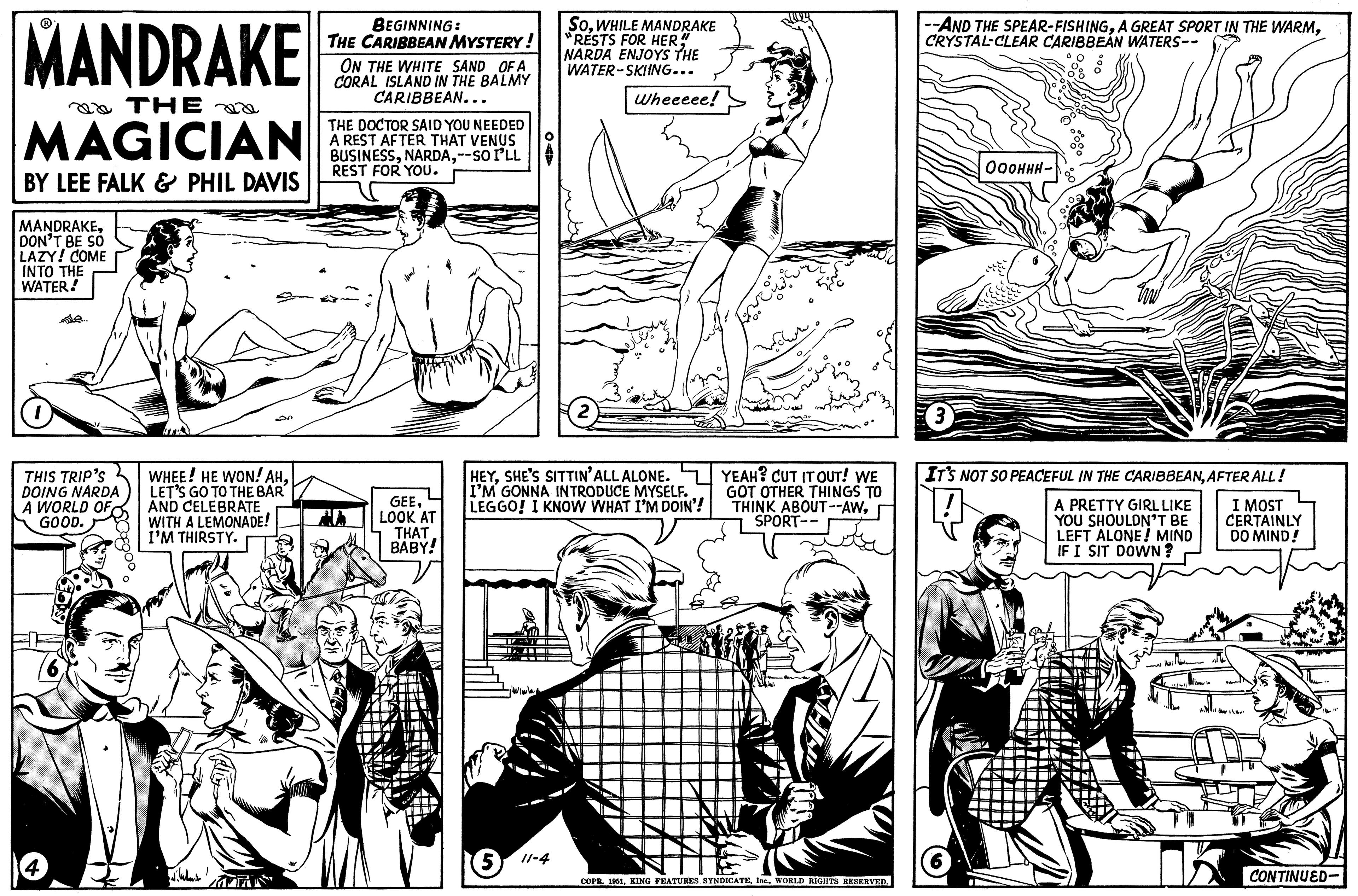 Line OCR: MANDRAKE THE MAGICIAN BY LEE FALK & PHIL DAVIS MANDRAKEDON'T BE SO LAZY! COME INTO THE WATER! THIS TRIP'S DOING NARDA A WORLD OF GOOD. 4 ??? WHEE! HE WON! AHLET'S GO TO THE BAR AND CELEBRATE WITH A LEMONADE! I'M THIRSTY. ???? ?? BEGINNING: THE CARIBBEAN MYSTERY! ON THE WHITE SAND OF A CORAL ISLAND IN THE BALMY CARIBBEAN... THE DOCTOR SAID YOU NEEDED A REST AFTER THAT VENUS BUSINESS--SO I'LL REST FOR YOU. jes GEELOOK AT THAT BABY! SoWHILE MANDRAKE RESTS FOR HER!! NARDA ENJOYS THE WATER-SKIING... 511-4 Wheeeee! HEYSHE'S SITTIN' ALL ALONE. I'M GONNA INTRODUCE MYSELF. LEGGO! I KNOW WHAT I'M DOIN'! ???? YEAH? CUT IT OUT! WE GOT OTHER THINGS TO THINK ABOUT--AWSPORT-- COPR. 1951WORLD RIGHTS RESERVED. --AND THE SPEAR-FISHINGCRYSTAL CLEAR CARIBBEAN WATERS-- 3 ??????- IT'S NOT SO PEACEFUL IN THE CARIBBEANAFTER ALL! I MOST CERTAINLY DO MIND! A PRETTY GIRL LIKE YOU SHOULDN'T BE LEFT ALONE! MIND IF I SIT DOWN? CONTINUED- MANDRAKE THE MAGICIAN BY LEE FALK & PHIL DAVIS MANDRAKEDON'T BE SO LAZY ! COME INTO THE WATER ! THIS TRIP'S DOING NARDA A WORLD OF GOOD . 4 ??? WHEE ! HE WON ! AHLET'S GO TO THE BAR AND CELEBRATE WITH A LEMONADE ! I'M THIRSTY . ???? ?? BEGINNING : THE CARIBBEAN MYSTERY ! ON THE WHITE SAND OF A CORAL ISLAND IN THE BALMY CARIBBEAN ... THE DOCTOR SAID YOU NEEDED A REST AFTER THAT VENUS BUSINESS-- SO I'LL REST FOR YOU . jes GEELOOK AT THAT BABY ! SoWHILE MANDRAKE RESTS FOR HER !! NARDA ENJOYS THE WATER - SKIING ... 511-4 Wheeeee ! HEYSHE'S SITTIN ' ALL ALONE . I'M GONNA INTRODUCE MYSELF . LEGGO ! I KNOW WHAT I'M DOIN ' ! ???? YEAH ? CUT IT OUT ! WE GOT OTHER THINGS TO THINK ABOUT -- AWSPORT- COPR . 1951KING FEATURES SYNDICATEWORLD RIGHTS RESERVED . --AND THE SPEAR - FISHINGA GREAT SPORT IN THE WARMCRYSTAL CLEAR CARIBBEAN WATERS- 3 ?????? IT'S NOT SO PEACEFUL IN THE CARIBBEANAFTER ALL ! I MOST CERTAINLY DO MIND ! A PRETTY GIRL LIKE YOU SHOULDN'T BE LEFT ALONE ! MIND IF I SIT DOWN ? CONTINUED