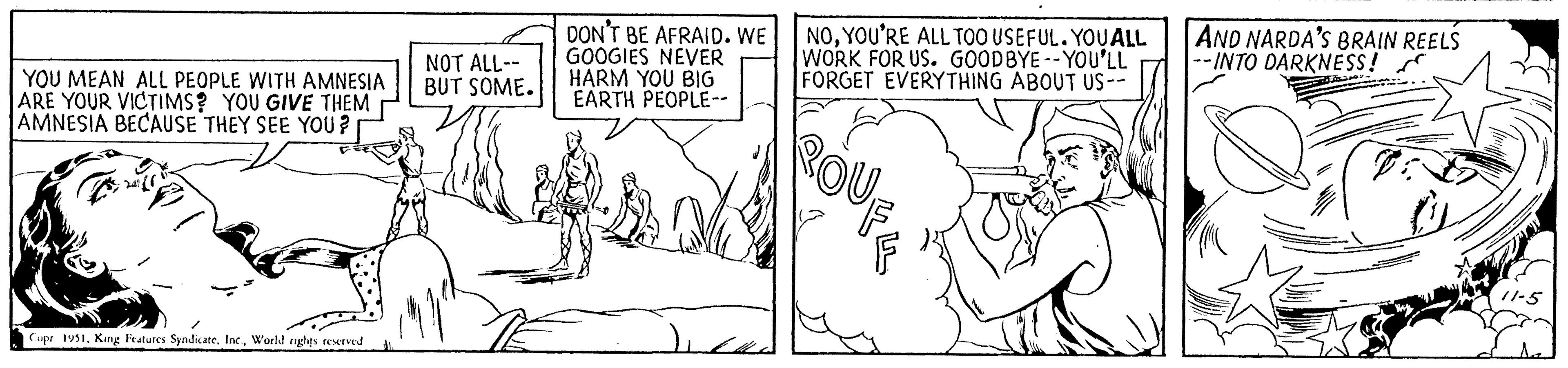 Sharing OCR: YOU MEAN ALL PEOPLE WITH AMNESIA ARE YOUR VICTIMS? YOU GIVE THEM AMNESIA BECAUSE THEY SEE YOU? 247 Copr 1951World rights reserved NOT ALL-- BUT SOME. DON'T BE AFRAID. WE GOOGIES NEVER HARM YOU BIG EARTH PEOPLE-- NOYOU'RE ALL TOO USEFUL. YOU ALL WORK FOR US. GOODBYE--YOU'LL FORGET EVERYTHING ABOUT US-- ROU AND NARDA'S BRAIN REELS -INTO DARKNESS! YOU MEAN ALL PEOPLE WITH AMNESIA ARE YOUR VICTIMS ? YOU GIVE THEM AMNESIA BECAUSE THEY SEE YOU ? 247 Copr 1951King Features SyndicateWorld rights reserved NOT ALL- BUT SOME . DON'T BE AFRAID . WE GOOGIES NEVER HARM YOU BIG EARTH PEOPLE- NOYOU'RE ALL TOO USEFUL . YOU ALL WORK FOR US . GOODBYE -- YOU'LL FORGET EVERYTHING ABOUT US- ROU AND NARDA'S BRAIN REELS -INTO DARKNESS !