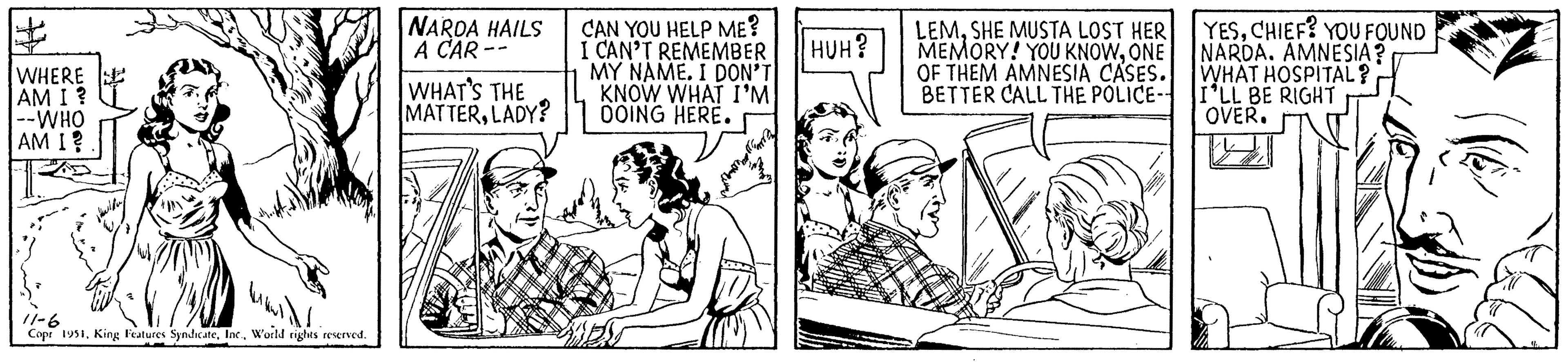 Rectangle OCR: WHERE AM I ? |--WHO AM I? 11-6 Copr 1951World rights reserved. NARDA HAILS A CAR- WHAT'S THE MATTERLADY? CAN YOU HELP ME? I CAN'T REMEMBER MY NAME. I DON'T KNOW WHAT I'M DOING HERE. my HUH? LEMSHE MUSTA LOST HER MEMORY! YOU KNOWONE OF THEM AMNESIA CASES. BETTER CALL THE POLICE- YESCHIEF? YOU FOUND NARDA. AMNESIA? WHAT HOSPITAL? I'LL BE RIGHT OVER. WHERE AM I ? | --WHO AM I ? 11-6 Copr 1951King Features SyndicateWorld rights reserved . NARDA HAILS A CAR WHAT'S THE MATTERLADY ? CAN YOU HELP ME ? I CAN'T REMEMBER MY NAME . I DON'T KNOW WHAT I'M DOING HERE . my HUH ? LEMSHE MUSTA LOST HER MEMORY ! YOU KNOWONE OF THEM AMNESIA CASES . BETTER CALL THE POLICE YESCHIEF ? YOU FOUND NARDA . AMNESIA ? WHAT HOSPITAL ? I'LL BE RIGHT OVER .