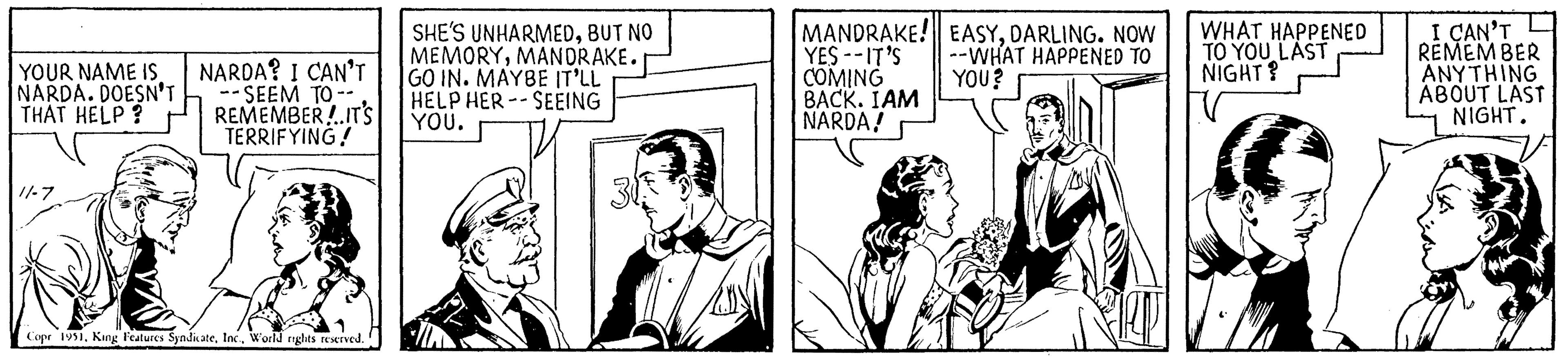 Illustration OCR: YOUR NAME IS NARDA. DOESN'T THAT HELP? 11-7 NARDA? I CAN'T -- SEEM TO -- REMEMBER.IT'S TERRIFYING! MANDRAKE! EASYDARLING. NOW YES -- IT'S --WHAT HAPPENED TO COMING YOU? BACK. IAM NARDA! 30 JAREMAR0 SHE'S UNHARMEDBUT NO MEMORYMANDRAKE. GO IN. MAYBE IT'LL HELP HERSEEING YOU. Copr 1951World rights reserved. WHAT HAPPENED TO YOU LAST NIGHT? V I CAN'T REMEMBER ANYTHING ABOUT LAST NIGHT. YOUR NAME IS NARDA . DOESN'T THAT HELP ? 11-7 NARDA ? I CAN'T -- SEEM TO -- REMEMBER.IT'S TERRIFYING ! MANDRAKE ! EASYDARLING . NOW YES -- IT'S --WHAT HAPPENED TO COMING YOU ? BACK . IAM NARDA ! 30 JAREMAR0 SHE'S UNHARMEDBUT NO MEMORYMANDRAKE . GO IN . MAYBE IT'LL HELP HERSEEING YOU . Copr 1951King Features SyndicateWorld rights reserved . WHAT HAPPENED TO YOU LAST NIGHT ? V I CAN'T REMEMBER ANYTHING ABOUT LAST NIGHT .