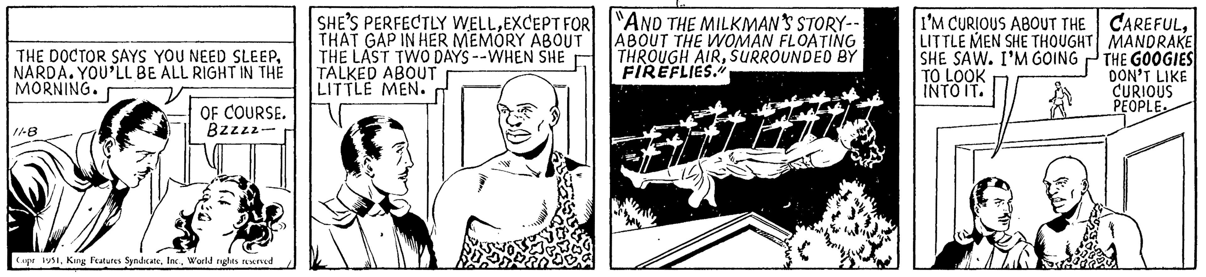 Line art OCR: THE DOCTOR SAYS YOU NEED SLEEPNARDA. YOU'LL BE ALL RIGHT IN THE MORNING. 11-8 OF COURSE. Bzzzz- Copr 1951World rights reserved SHE'S PERFECTLY WELLEXCEPT FOR THAT GAP IN HER MEMORY ABOUT THE LAST TWO DAYS --WHEN SHE TALKED ABOUT LITTLE MEN. LG AND THE MILKMAN'S STORY-- ABOUT THE WOMAN FLOATING THROUGH AIRSURROUNDED BY FIREFLIES." NE I'M CURIOUS ABOUT THE CAREFULLITTLE MEN SHE THOUGHT MANDRAKE SHE SAW. I'M GOING THE GOOGIES TO LOOK DON'T LIKE INTO IT. CURIOUS PEOPLE. 16.9 THE DOCTOR SAYS YOU NEED SLEEPNARDA . YOU'LL BE ALL RIGHT IN THE MORNING . 11-8 OF COURSE . Bzzzz Copr 1951King Features SyndicateWorld rights reserved SHE'S PERFECTLY WELLEXCEPT FOR THAT GAP IN HER MEMORY ABOUT THE LAST TWO DAYS --WHEN SHE TALKED ABOUT LITTLE MEN . LG AND THE MILKMAN'S STORY- ABOUT THE WOMAN FLOATING THROUGH AIRSURROUNDED BY FIREFLIES . " NE I'M CURIOUS ABOUT THE CAREFULLITTLE MEN SHE THOUGHT MANDRAKE SHE SAW . I'M GOING THE GOOGIES TO LOOK DON'T LIKE INTO IT . CURIOUS PEOPLE . 16.9
