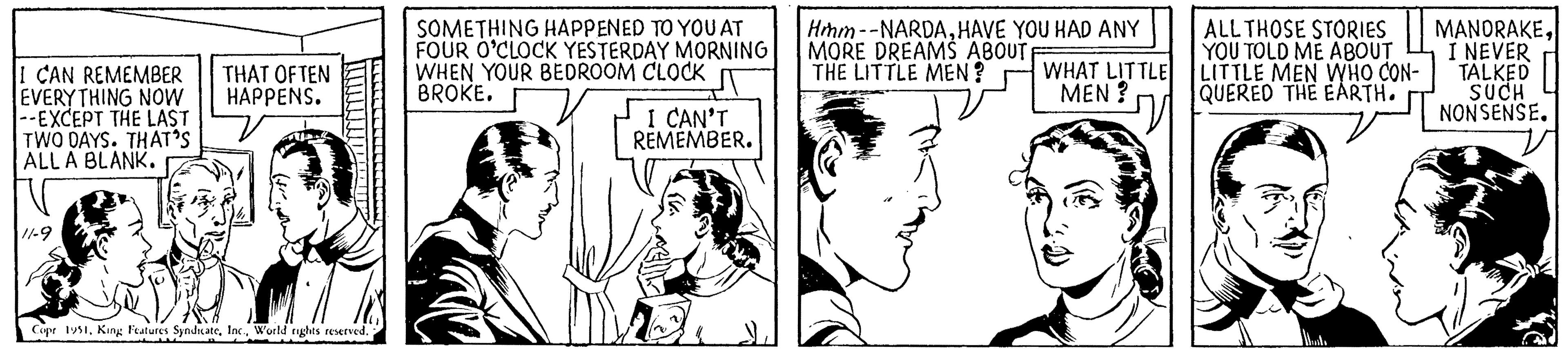 Font OCR: I CAN REMEMBER EVERYTHING NOW --EXCEPT THE LAST TWO DAYS. THAT'S ALL A BLANK. 11-9 THAT OFTEN HAPPENS. Copr 1951World rights reserved. SOMETHING HAPPENED TO YOU AT FOUR O'CLOCK YESTERDAY MORNING WHEN YOUR BEDROOM CLOCK J BROKE. I CAN'T REMEMBER. Hmm--NARDAHAVE YOU HAD ANY MORE DREAMS ABOUTF THE LITTLE MEN? WHAT LITTLE MEN? ALL THOSE STORIES YOU TOLD ME ABOUT LITTLE MEN WHO CON- QUERED THE EARTH. MANORAKEI NEVER TALKED SUCH NONSENSE. I CAN REMEMBER EVERYTHING NOW --EXCEPT THE LAST TWO DAYS . THAT'S ALL A BLANK . 11-9 THAT OFTEN HAPPENS . Copr 1951King Features SyndicateWorld rights reserved . SOMETHING HAPPENED TO YOU AT FOUR O'CLOCK YESTERDAY MORNING WHEN YOUR BEDROOM CLOCK J BROKE . I CAN'T REMEMBER . Hmm -- NARDAHAVE YOU HAD ANY MORE DREAMS ABOUTF THE LITTLE MEN ? WHAT LITTLE MEN ? ALL THOSE STORIES YOU TOLD ME ABOUT LITTLE MEN WHO CON QUERED THE EARTH . MANORAKEI NEVER TALKED SUCH NONSENSE .