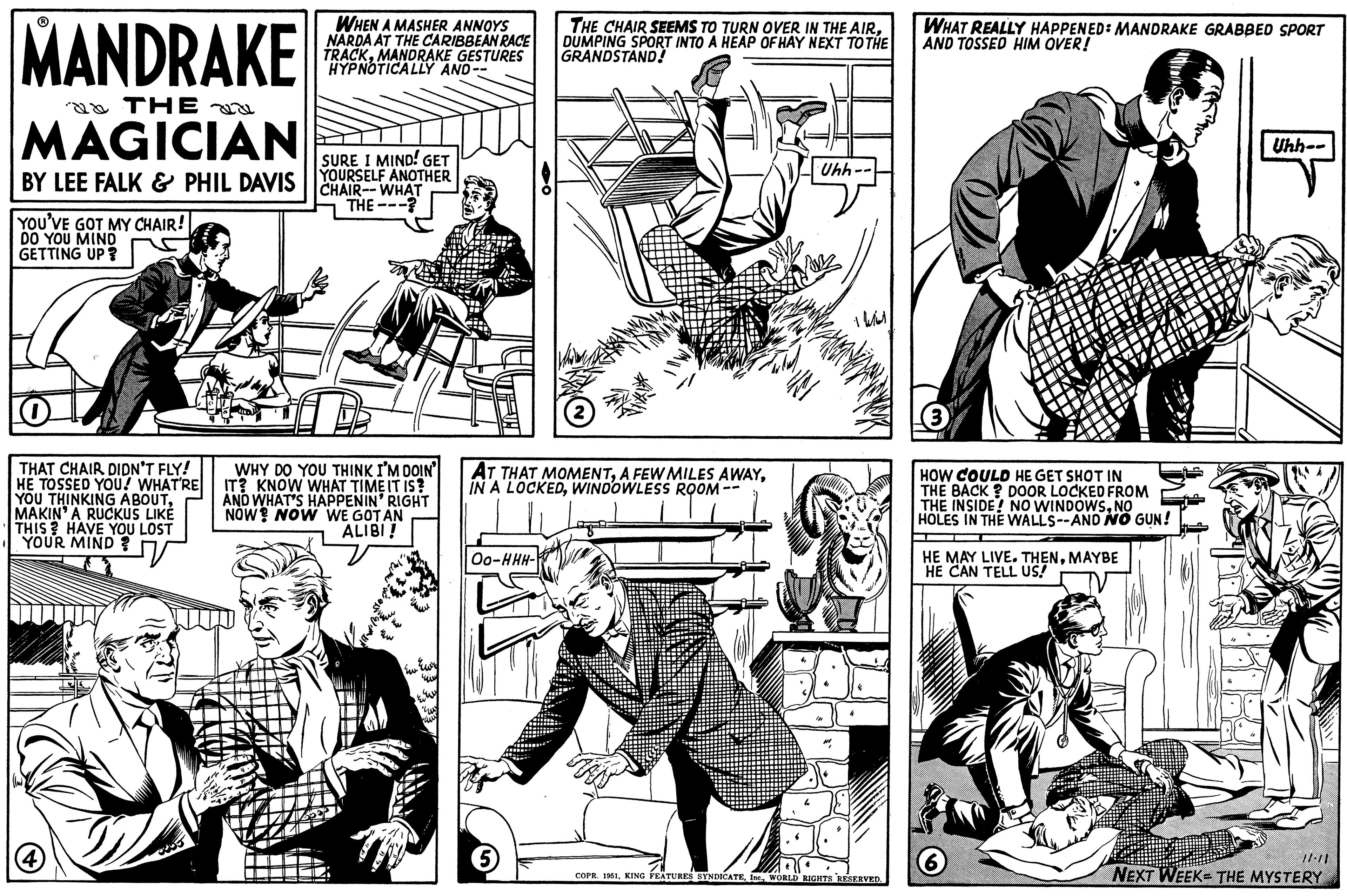 Style OCR: MANDRAKE THE MAGICIAN BY LEE FALK & PHIL DAVIS YOU'VE GOT MY CHAIR! DO YOU MIND GETTING UP? O THAT CHAIR DIDN'T FLY! HE TOSSED YOU! WHAT'RE YOU THINKING ABOUTMAKIN' A RUCKUS LIKÉ THIS? HAVE YOU LOST # YOUR MIND ? V (4) WHEN A MASHER ANNOYS NARDA AT THE CARIBBEAN RACE TRACKMANDRAKE GESTURES HYPNOTICALLY AND-- SURE I MIND! GET YOURSELF ANOTHER CHAIR-WHAT THE L WHY DO YOU THINK I'M DOIN' IT? KNOW WHAT TIME IT IS? AND WHAT'S HAPPENIN' RIGHT NOW NOW WE GOT AN ALIBI! WECK Ew Ewy 40 AT THAT MOMENTWINDOWLESS ROOM Oo-HHH- THE CHAIR SEEMS TO TURN OVER IN THE AIRDUMPING SPORT INTO A HEAP OF HAY NEXT TO THE GRANDSTAND! 5 Uhh. 100 COPR. 1951WORLD RIGHTS RESERVED. WHAT REALLY HAPPENED: MANDRAKE GRABBED SPORT AND TOSSED HIM OVER! 3 HOW COULD HE GET SHOT IN THE BACK? DOOR LOCKED FROM THE INSIDE! NO WINDOWSNO HOLES IN THE WALLS--AND NO GUN! HE MAY LIVE. THENMAYBE HE CAN TELL US! 6 Uhh-- 11:11 NEXT WEEK- THE MYSTERY MANDRAKE THE MAGICIAN BY LEE FALK & PHIL DAVIS YOU'VE GOT MY CHAIR ! DO YOU MIND GETTING UP ? O THAT CHAIR DIDN'T FLY ! HE TOSSED YOU ! WHAT'RE YOU THINKING ABOUTMAKIN ' A RUCKUS LIKÉ THIS ? HAVE YOU LOST # YOUR MIND ? V ( 4 ) WHEN A MASHER ANNOYS NARDA AT THE CARIBBEAN RACE TRACKMANDRAKE GESTURES HYPNOTICALLY AND- SURE I MIND ! GET YOURSELF ANOTHER CHAIR - WHAT THE L WHY DO YOU THINK I'M DOIN ' IT ? KNOW WHAT TIME IT IS ? AND WHAT'S HAPPENIN ' RIGHT NOW NOW WE GOT AN ALIBI ! WECK Ew Ewy 40 AT THAT MOMENTA FEW MILES AWAYIN A LOCKEDWINDOWLESS ROOM Oo - HHH THE CHAIR SEEMS TO TURN OVER IN THE AIRDUMPING SPORT INTO A HEAP OF HAY NEXT TO THE GRANDSTAND ! 5 Uhh . 100 COPR . 1951KING FEATURES SYNDICATEWORLD RIGHTS RESERVED . WHAT REALLY HAPPENED : MANDRAKE GRABBED SPORT AND TOSSED HIM OVER ! 3 HOW COULD HE GET SHOT IN THE BACK ? DOOR LOCKED FROM THE INSIDE ! NO WINDOWSNO HOLES IN THE WALLS -- AND NO GUN ! HE MAY LIVE . THENMAYBE HE CAN TELL US ! 6 Uhh- 11:11 NEXT WEEK- THE MYSTERY