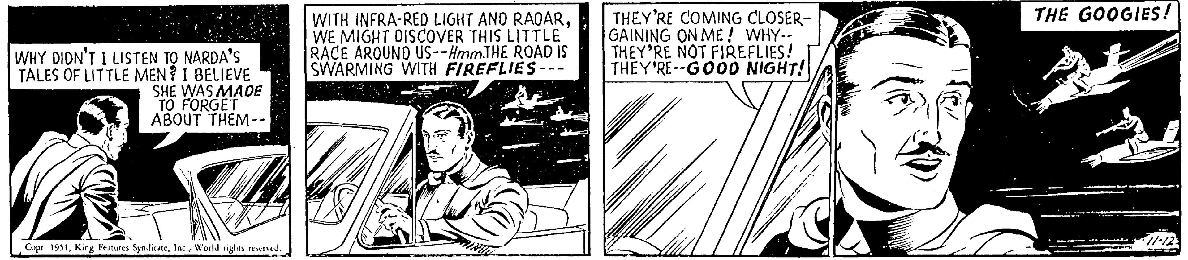 Illustration OCR: WHY DIDN'T I LISTEN TO NARDA'S TALES OF LITTLE MEN? I BELIEVE SHE WAS MADE TO FORGET ABOUT THEM-- Copr. 1951World rights reserved. WITH INFRA-RED LIGHT AND RADARWE MIGHT DISCOVER THIS LITTLE RACE AROUND US--Hmm.THE ROAD IS SWARMING WITH FIREFLIES-- THEY'RE COMING CLOSER- GAINING ON ME! WHY-- THEY'RE NOT FIREFLIES! THEY'RE--GOOD NIGHT! THE GOOGIES! -11-12 WHY DIDN'T I LISTEN TO NARDA'S TALES OF LITTLE MEN ? I BELIEVE SHE WAS MADE TO FORGET ABOUT THEM- Copr . 1951King Features SyndicateWorld rights reserved . WITH INFRA - RED LIGHT AND RADARWE MIGHT DISCOVER THIS LITTLE RACE AROUND US -- Hmm.THE ROAD IS SWARMING WITH FIREFLIES- THEY'RE COMING CLOSER GAINING ON ME ! WHY- THEY'RE NOT FIREFLIES ! THEY'RE -- GOOD NIGHT ! THE GOOGIES ! -11-12