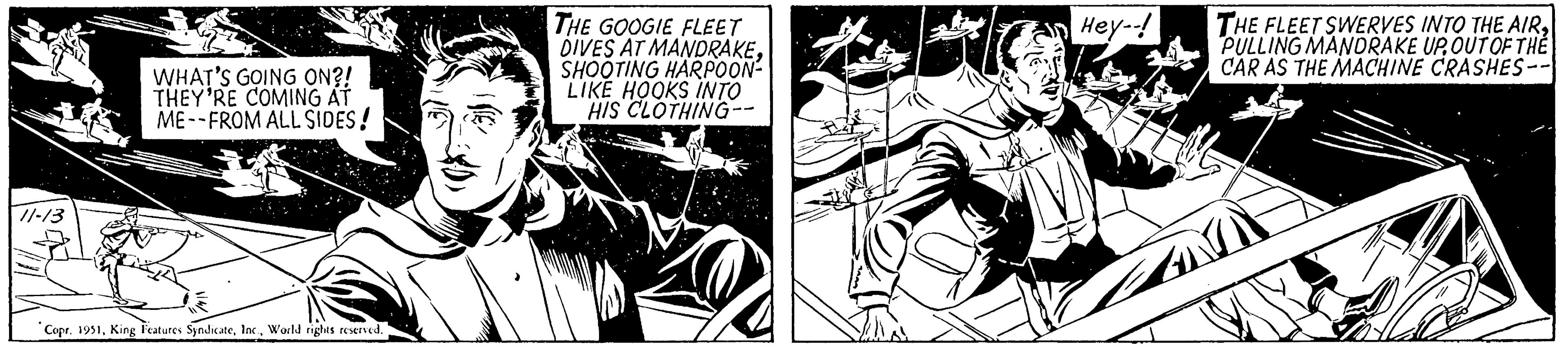 Fictional character OCR: 11-13 WHAT'S GOING ON?! THEY'RE COMING AT ME--FROM ALL SIDES! Copr. 1951World rights reserved. THE GOOGIE FLEET DIVES AT MANDRAKESHOOTING HARPOON- LIKE HOOKS INTO HIS CLOTHING- Hey--! THE FLEET SWERVES INTO THE AIROUT OF THE CAR AS THE MACHINE CRASHES-- 11-13 WHAT'S GOING ON ?! THEY'RE COMING AT ME -- FROM ALL SIDES ! Copr . 1951King Features SyndicateWorld rights reserved . THE GOOGIE FLEET DIVES AT MANDRAKESHOOTING HARPOON LIKE HOOKS INTO HIS CLOTHING Hey-- ! THE FLEET SWERVES INTO THE AIRPULLING MANDRAKE UPOUT OF THE CAR AS THE MACHINE CRASHES-