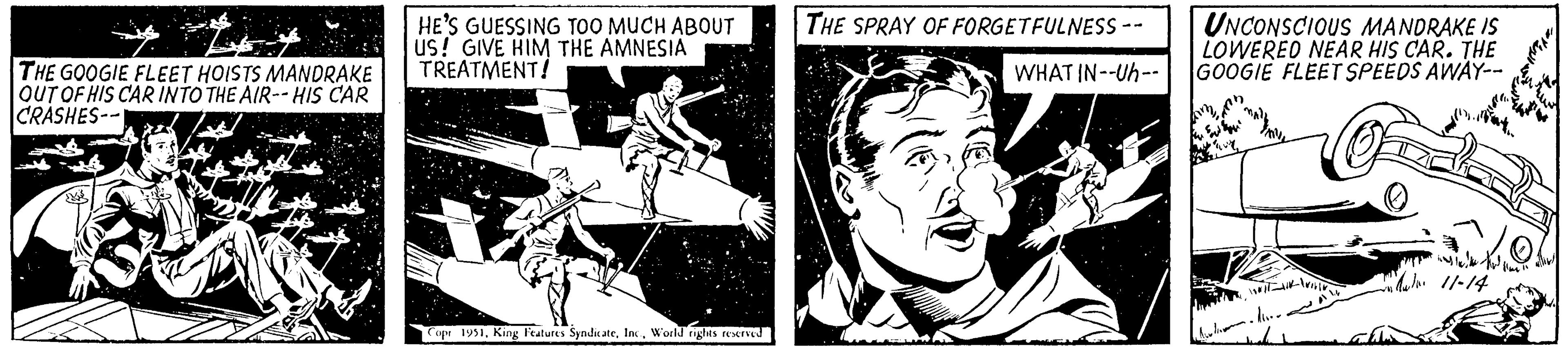 Fictional character OCR: THE GOOGIE FLEET HOISTS MANDRAKE OUT OF HIS CAR INTO THE AIR-- HIS CAR CRASHES-- Al HE'S GUESSING TOO MUCH ABOUT US! GIVE HIM THE AMNESIA TREATMENT! Copr 1951World rights reserved THE SPRAY OF FORGETFULNESS -- WHAT IN--Uh-- UNCONSCIOUS MANDRAKE IS LOWERED NEAR HIS CAR. THE GOOGIE FLEET SPEEDS AWAY-- Sou WITA-WILIN Well. situ Ali 11-14 ?? ??? flm 11 THE GOOGIE FLEET HOISTS MANDRAKE OUT OF HIS CAR INTO THE AIR-- HIS CAR CRASHES- Al HE'S GUESSING TOO MUCH ABOUT US ! GIVE HIM THE AMNESIA TREATMENT ! Copr 1951King Features SyndicateWorld rights reserved THE SPRAY OF FORGETFULNESS -- WHAT IN -- Uh- UNCONSCIOUS MANDRAKE IS LOWERED NEAR HIS CAR . THE GOOGIE FLEET SPEEDS AWAY- Sou WITA - WILIN Well . situ Ali 11-14 ?? ??? flm 11