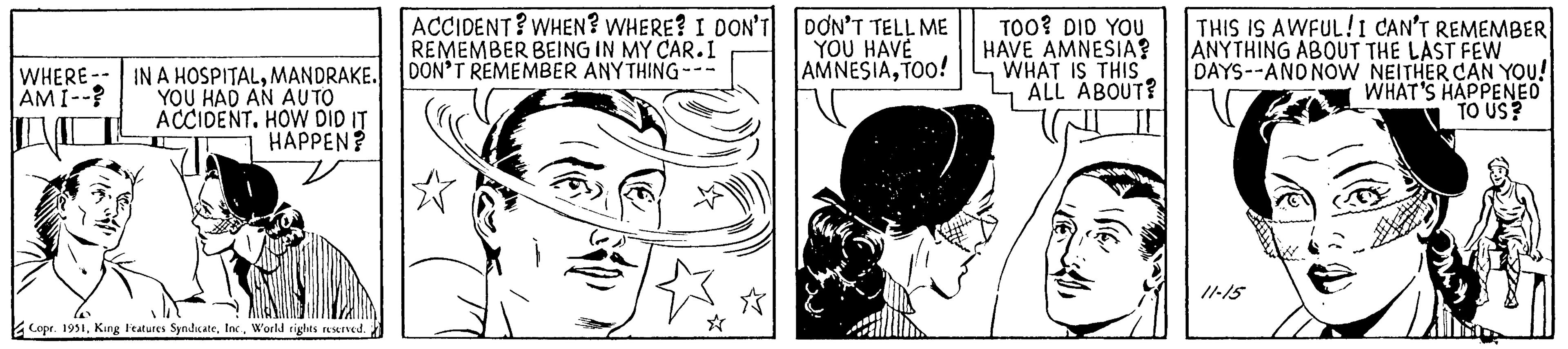 Human body OCR: WHERE -- IN A HOSPITALMANDRAKE. AMI--? YOU HAD AN AUTO ACCIDENT. HOW DID IT HAPPEN? Copr. 1951World rights reserved. ACCIDENT? WHEN? WHERE? I DON'T REMEMBER BEING IN MY CAR.I DON'T REMEMBER ANYTHING-- DON'T TELL ME YOU HAVE AMNESIATOO! TOO? DID YOU HAVE AMNESIA? WHAT IS THIS ALL ABOUT? THIS IS AWFUL! I CAN'T REMEMBER ANYTHING ABOUT THE LAST FEW DAYS--AND NOW NEITHER CAN YOU! WHAT'S HAPPENED TO US? 11-15 WHERE -- IN A HOSPITALMANDRAKE . AMI-- ? YOU HAD AN AUTO ACCIDENT . HOW DID IT HAPPEN ? Copr . 1951King Features SyndicateWorld rights reserved . ACCIDENT ? WHEN ? WHERE ? I DON'T REMEMBER BEING IN MY CAR.I DON'T REMEMBER ANYTHING- DON'T TELL ME YOU HAVE AMNESIATOO ! TOO ? DID YOU HAVE AMNESIA ? WHAT IS THIS ALL ABOUT ? THIS IS AWFUL ! I CAN'T REMEMBER ANYTHING ABOUT THE LAST FEW DAYS -- AND NOW NEITHER CAN YOU ! WHAT'S HAPPENED TO US ? 11-15