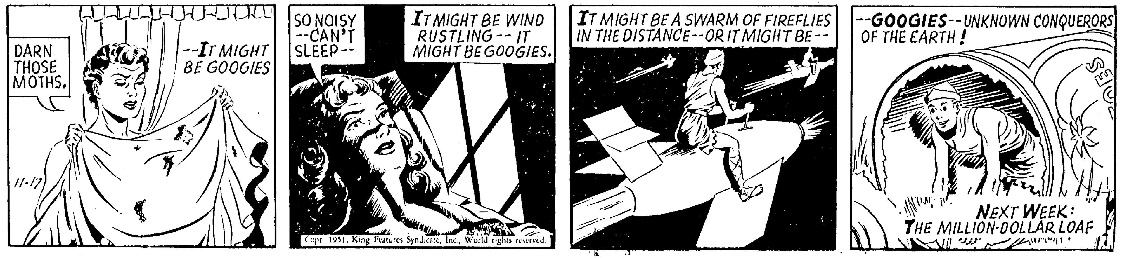 Illustration OCR: DARN THOSE MOTHS. 4 ??? --IT MIGHT BE GOOGIES 2 SO NOISY --CAN'T SLEEP-- IT MIGHT BE WIND RUSTLING--IT MIGHT BE GOOGIES. willle Copr 1951World rights reserved. IT MIGHT BE A SWARM OF FIREFLIES IN THE DISTANCE--ORIT MIGHT BE -- --GOOGIES--UNKNOWN CONQUERORS OF THE EARTH! ES ·INTING NEXT WEEK: THE MILLION-DOLLAR LOAF 11/11/1 DARN THOSE MOTHS . 4 ??? --IT MIGHT BE GOOGIES 2 SO NOISY --CAN'T SLEEP- IT MIGHT BE WIND RUSTLING -- IT MIGHT BE GOOGIES . willle Copr 1951King Features SyndicateWorld rights reserved . IT MIGHT BE A SWARM OF FIREFLIES IN THE DISTANCE -- ORIT MIGHT BE -- --GOOGIES -- UNKNOWN CONQUERORS OF THE EARTH ! ES · INTING NEXT WEEK : THE MILLION - DOLLAR LOAF 11/11/1