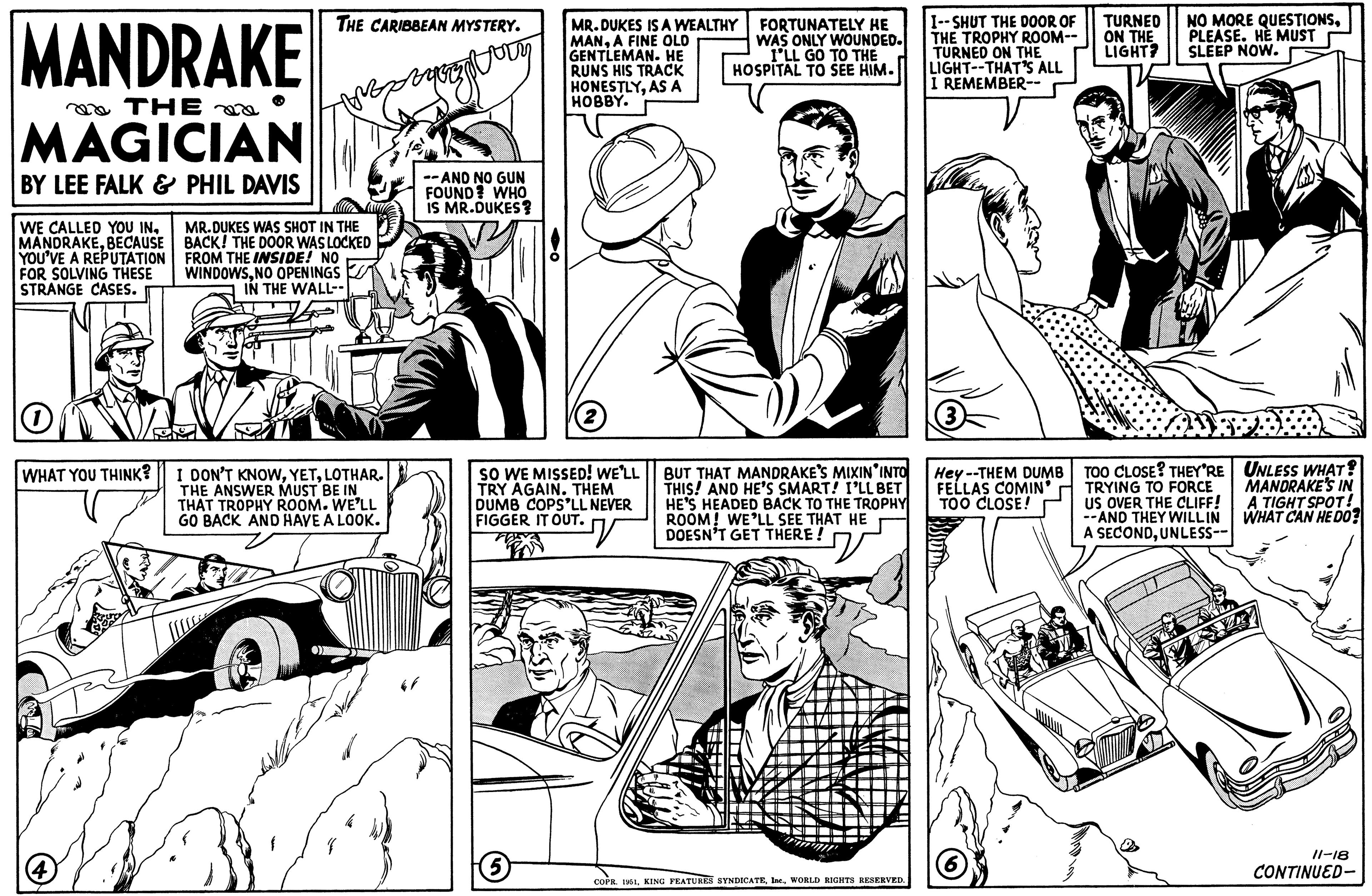 Newspaper OCR: MANDRAKE THE MAGICIAN BY LEE FALK & PHIL DAVIS WE CALLED YOU INBECAUSE YOU'VE A REPUTATION FOR SOLVING THESE STRANGE CASES. WHAT YOU THINK? 4 THE CARIBBEAN MYSTERY. MR.DUKES WAS SHOT IN THE BACK! THE DOOR WAS LOCKED FROM THE INSIDE! NO WINDOWSNO OPENINGS IN THE WALL-- I DON'T KNOWLOTHAR. THE ANSWER MUST BE IN THAT TROPHY ROOM. WE'LL GO BACK AND HAVE A LOOK. zyrzys --AND NO GUN FOUND? WHO IS MR.DUKES? MR.DUKES IS A WEALTHY MANA FINE OLD GENTLEMAN. HE RUNS HIS TRACK HONESTLYAS A HOBBY. SO WE MISSED! WE'LL TRY AGAIN. THEM DUMB COPS'LL NEVER FIGGER IT OUT. V (5 FORTUNATELY HE WAS ONLY WOUNDED. I'LL GO TO THE HOSPITAL TO SEE HIM. BUT THAT MANDRAKE'S MIXIN INTO THIS! AND HE'S SMART! I'LL BET HE'S HEADED BACK TO THE TROPHY ROOM! WE'LL SEE THAT HE DOESN'T GET THERE! COPR. 1951WORLD RIGHTS RESERVED. I--SHUT THE DOOR OF THE TROPHY ROOM-- TURNED ON THE LIGHT--THAT'S ALL I REMEMBER-- Hey--THEM DUMB FELLAS COMIN' TOO CLOSE! TURNED ON THE LIGHT? NO MORE QUESTIONSPLEASE. HE MUST SLEEP NOW. TOO CLOSE? THEY'RE TRYING TO FORCE US OVER THE CLIFF! --AND THEY WILL IN A SECONDUNLESS--- UNLESS WHAT? MANDRAKE'S IN A TIGHT SPOT! WHAT CAN HE DO? 11-18 CONTINUED- MANDRAKE THE MAGICIAN BY LEE FALK & PHIL DAVIS WE CALLED YOU INBECAUSE YOU'VE A REPUTATION FOR SOLVING THESE STRANGE CASES . WHAT YOU THINK ? 4 THE CARIBBEAN MYSTERY . MR.DUKES WAS SHOT IN THE BACK ! THE DOOR WAS LOCKED FROM THE INSIDE ! NO WINDOWSNO OPENINGS IN THE WALL- I DON'T KNOWLOTHAR . THE ANSWER MUST BE IN THAT TROPHY ROOM . WE'LL GO BACK AND HAVE A LOOK . zyrzys --AND NO GUN FOUND ? WHO IS MR.DUKES ? MR.DUKES IS A WEALTHY MANA FINE OLD GENTLEMAN . HE RUNS HIS TRACK HONESTLYAS A HOBBY . SO WE MISSED ! WE'LL TRY AGAIN . THEM DUMB COPS'LL NEVER FIGGER IT OUT . V ( 5 FORTUNATELY HE WAS ONLY WOUNDED . I'LL GO TO THE HOSPITAL TO SEE HIM . BUT THAT MANDRAKE'S MIXIN INTO THIS ! AND HE'S SMART ! I'LL BET HE'S HEADED BACK TO THE TROPHY ROOM ! WE'LL SEE THAT HE DOESN'T GET THERE ! COPR . 1951KING FEATURES SYNDICATEWORLD RIGHTS RESERVED . I -- SHUT THE DOOR OF THE TROPHY ROOM- TURNED ON THE LIGHT -- THAT'S ALL I REMEMBER- Hey -- THEM DUMB FELLAS COMIN ' TOO CLOSE ! TURNED ON THE LIGHT ? NO MORE QUESTIONSPLEASE . HE MUST SLEEP NOW . TOO CLOSE ? THEY'RE TRYING TO FORCE US OVER THE CLIFF ! --AND THEY WILL IN A SECONDUNLESS --- UNLESS WHAT ? MANDRAKE'S IN A TIGHT SPOT ! WHAT CAN HE DO ? 11-18 CONTINUED