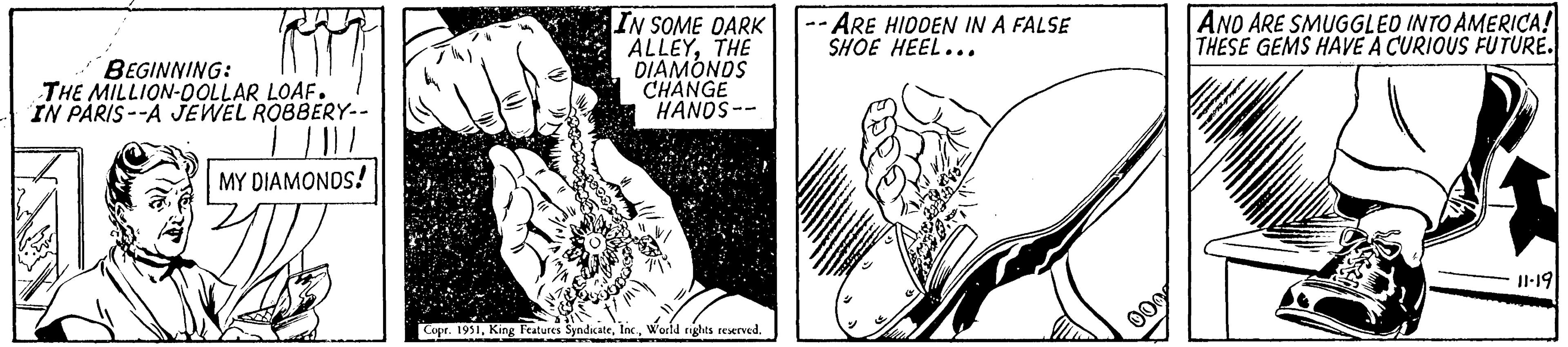 Fictional character OCR: BEGINNING: THE MILLION-DOLLAR LOAF. IN PARIS--A JEWEL ROBBERY-- | | || / MY DIAMONDS! IN SOME DARK ALLEYTHE DIAMONDS CHANGE HANDS-- Copr. 1951World rights reserved. -- ARE HIDDEN IN A FALSE SHOE HEEL... 000 AND ARE SMUGGLED INTO AMERICA! THESE GEMS HAVE A CURIOUS FUTURE. mente 11-19 BEGINNING : THE MILLION - DOLLAR LOAF . IN PARIS -- A JEWEL ROBBERY- | | || / MY DIAMONDS ! IN SOME DARK ALLEYTHE DIAMONDS CHANGE HANDS- Copr . 1951King Features SyndicateWorld rights reserved . -- ARE HIDDEN IN A FALSE SHOE HEEL ... 000 AND ARE SMUGGLED INTO AMERICA ! THESE GEMS HAVE A CURIOUS FUTURE . mente 11-19