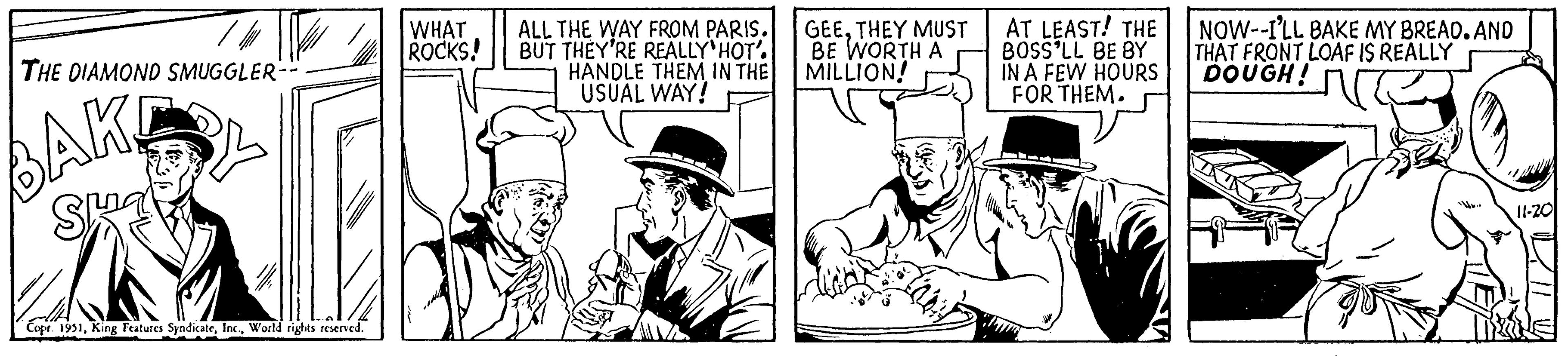 Costume hat OCR: THE DIAMOND SMUGGLER-- BAK Sma Copr. 1951World rights reserved. WHAT ROCKS! ALL THE WAY FROM PARIS. BUT THEY'RE REALLY HOT'. HANDLE THEM IN THE USUAL WAY! GEETHEY MUST BE WORTH A MILLION! AT LEAST! THE BOSS'LL BE BY IN A FEW HOURS FOR THEM. NOW--I'LL BAKE MY BREAD. AND THAT FRONT LOAF IS REALLY DOUGH! 11-20 = THE DIAMOND SMUGGLER- BAK Sma Copr . 1951King Features SyndicateWorld rights reserved . WHAT ROCKS ! ALL THE WAY FROM PARIS . BUT THEY'RE REALLY HOT ' . HANDLE THEM IN THE USUAL WAY ! GEETHEY MUST BE WORTH A MILLION ! AT LEAST ! THE BOSS'LL BE BY IN A FEW HOURS FOR THEM . NOW -- I'LL BAKE MY BREAD . AND THAT FRONT LOAF IS REALLY DOUGH ! 11-20 =