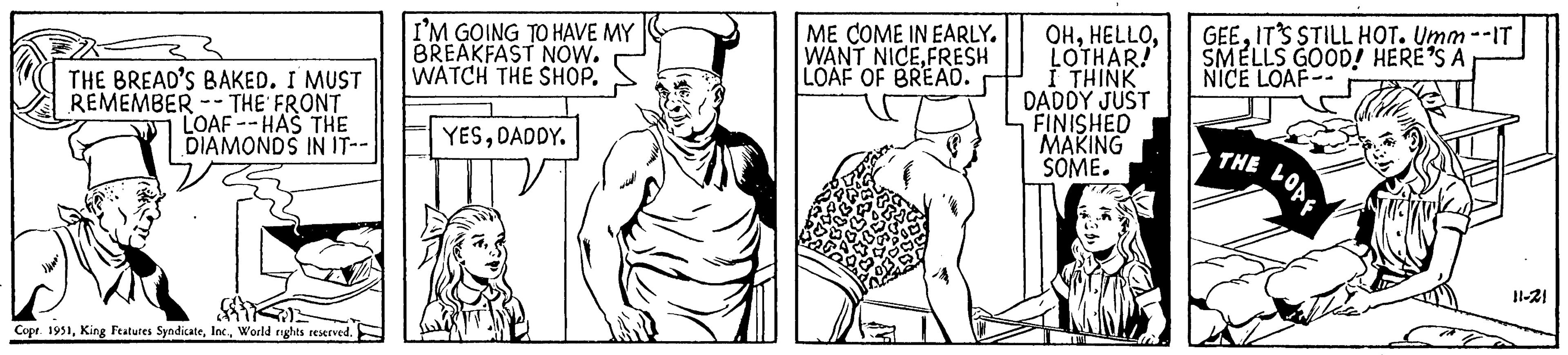 Sleeve OCR: THE BREAD'S BAKED. I MUST REMEMBER - THE FRONT LOAF HAS THE DIAMONDS IN IT-- 441 Copr. 1951World rights reserved. I'M GOING TO HAVE MY BREAKFAST NOW. WATCH THE SHOP. YESDADDY. ME COME IN EARLY. WANT NICEFRESH LOAF OF BREAD. OHLOTHAR! I THINK DADDY JUST FINISHED MAKING SOME. GEEIT'S STILL HOT. Umm --IT SMELLS GOOD! HERE'S A NICE LOAF-- THE LOAF 11-21 THE BREAD'S BAKED . I MUST REMEMBER - THE FRONT LOAF HAS THE DIAMONDS IN IT- 441 Copr . 1951King Features SyndicateWorld rights reserved . I'M GOING TO HAVE MY BREAKFAST NOW . WATCH THE SHOP . YESDADDY . ME COME IN EARLY . WANT NICEFRESH LOAF OF BREAD . OHLOTHAR ! I THINK DADDY JUST FINISHED MAKING SOME . GEEIT'S STILL HOT . Umm --IT SMELLS GOOD ! HERE'S A NICE LOAF- THE LOAF 11-21