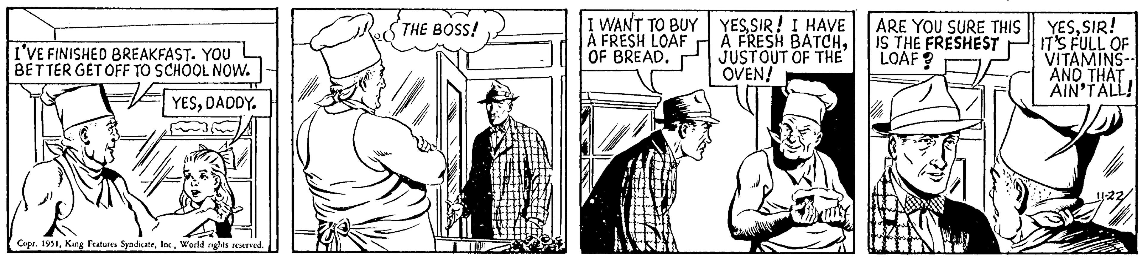 Parallel OCR: I'VE FINISHED BREAKFAST. YOU BETTER GET OFF TO SCHOOL NOW. YESDADDY. Copr. 1951World rights reserved. THE BOSS! I WANT TO BUY A FRESH LOAF OF BREAD. YESSIR! I HAVE A FRESH BATCHJUSTOUT OF THE OVEN! ARE YOU SURE THIS IS THE FRESHEST LOAF? YESSIR! IT'S FULL OF VITAMINS-- AND THAT AIN'TALL! I'VE FINISHED BREAKFAST . YOU BETTER GET OFF TO SCHOOL NOW . YESDADDY . Copr . 1951King Features SyndicateWorld rights reserved . THE BOSS ! I WANT TO BUY A FRESH LOAF OF BREAD . YESSIR ! I HAVE A FRESH BATCHJUSTOUT OF THE OVEN ! ARE YOU SURE THIS IS THE FRESHEST LOAF ? YESSIR ! IT'S FULL OF VITAMINS- AND THAT AIN'TALL !