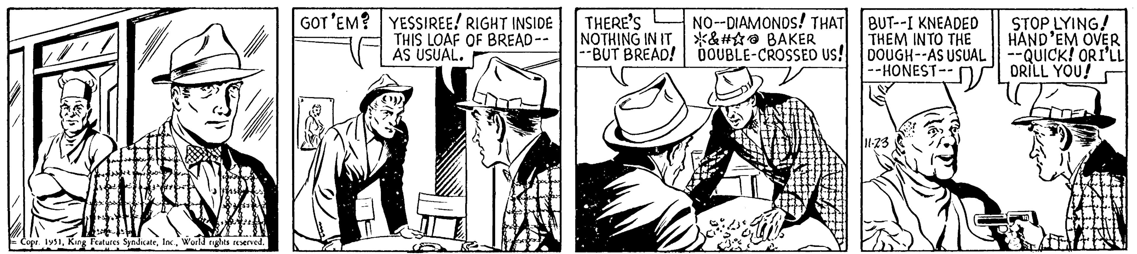 Fiction OCR: GOT'EM? YESSIREE! RIGHT INSIDE THIS LOAF OF BREAD -- AS USUAL. Tabs Copr. 1951World rights reserved. THERE'S NO--DIAMONDS! THAT NOTHING IN IT &# BAKER --BUT BREAD! DOUBLE-CROSSED US! BUT--I KNEADED THEM INTO THE DOUGH--AS USUAL --HONEST-- 11-23 STOP LYING! HAND'EM OVER --QUICK! ORI'LL DRILL YOU! GOT'EM ? YESSIREE ! RIGHT INSIDE THIS LOAF OF BREAD -- AS USUAL . Tabs Copr . 1951King Features SyndicateWorld rights reserved . THERE'S NO -- DIAMONDS ! THAT NOTHING IN IT & # BAKER --BUT BREAD ! DOUBLE - CROSSED US ! BUT -- I KNEADED THEM INTO THE DOUGH -- AS USUAL --HONEST- 11-23 STOP LYING ! HAND'EM OVER --QUICK ! ORI'LL DRILL YOU !