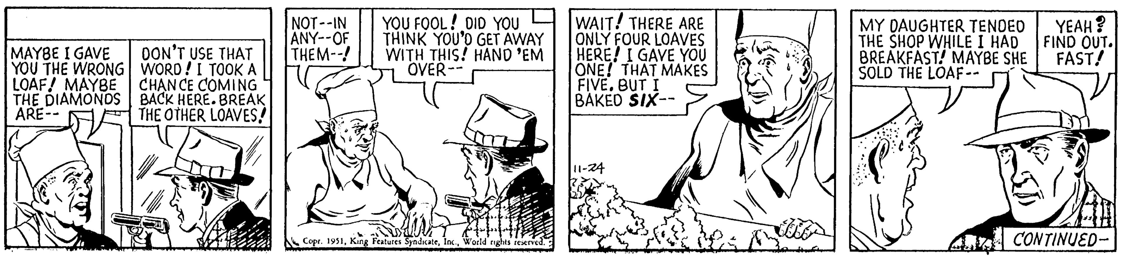 Rectangle OCR: MAYBE I GAVE YOU THE WRONG LOAF! MAYBE THE DIAMONDS ARE-- DON'T USE THAT WORD! I TOOK A CHANCE COMING BACK HERE. BREAK THE OTHER LOAVES! NOT--IN ANY--OF THEM--! YOU FOOL! DID YOU THINK YOU'D GET AWAY WITH THIS! HAND 'EM OVER- Stuf Copr. 1951World rights reserved. WAIT! THERE ARE ONLY FOUR LOAVES HERE! I GAVE YOU ONE! THAT MAKES FIVE. BUT I BAKED SIX-- MY DAUGHTER TENDED THE SHOP WHILE I HAD BREAKFAST! MAYBE SHE SOLD THE LOAF-- YEAH? FIND OUT. FAST! CONTINUED- MAYBE I GAVE YOU THE WRONG LOAF ! MAYBE THE DIAMONDS ARE- DON'T USE THAT WORD ! I TOOK A CHANCE COMING BACK HERE . BREAK THE OTHER LOAVES ! NOT -- IN ANY -- OF THEM-- ! YOU FOOL ! DID YOU THINK YOU'D GET AWAY WITH THIS ! HAND ' EM OVER Stuf Copr . 1951King Features SyndicateWorld rights reserved . WAIT ! THERE ARE ONLY FOUR LOAVES HERE ! I GAVE YOU ONE ! THAT MAKES FIVE . BUT I BAKED SIX- MY DAUGHTER TENDED THE SHOP WHILE I HAD BREAKFAST ! MAYBE SHE SOLD THE LOAF- YEAH ? FIND OUT . FAST ! CONTINUED