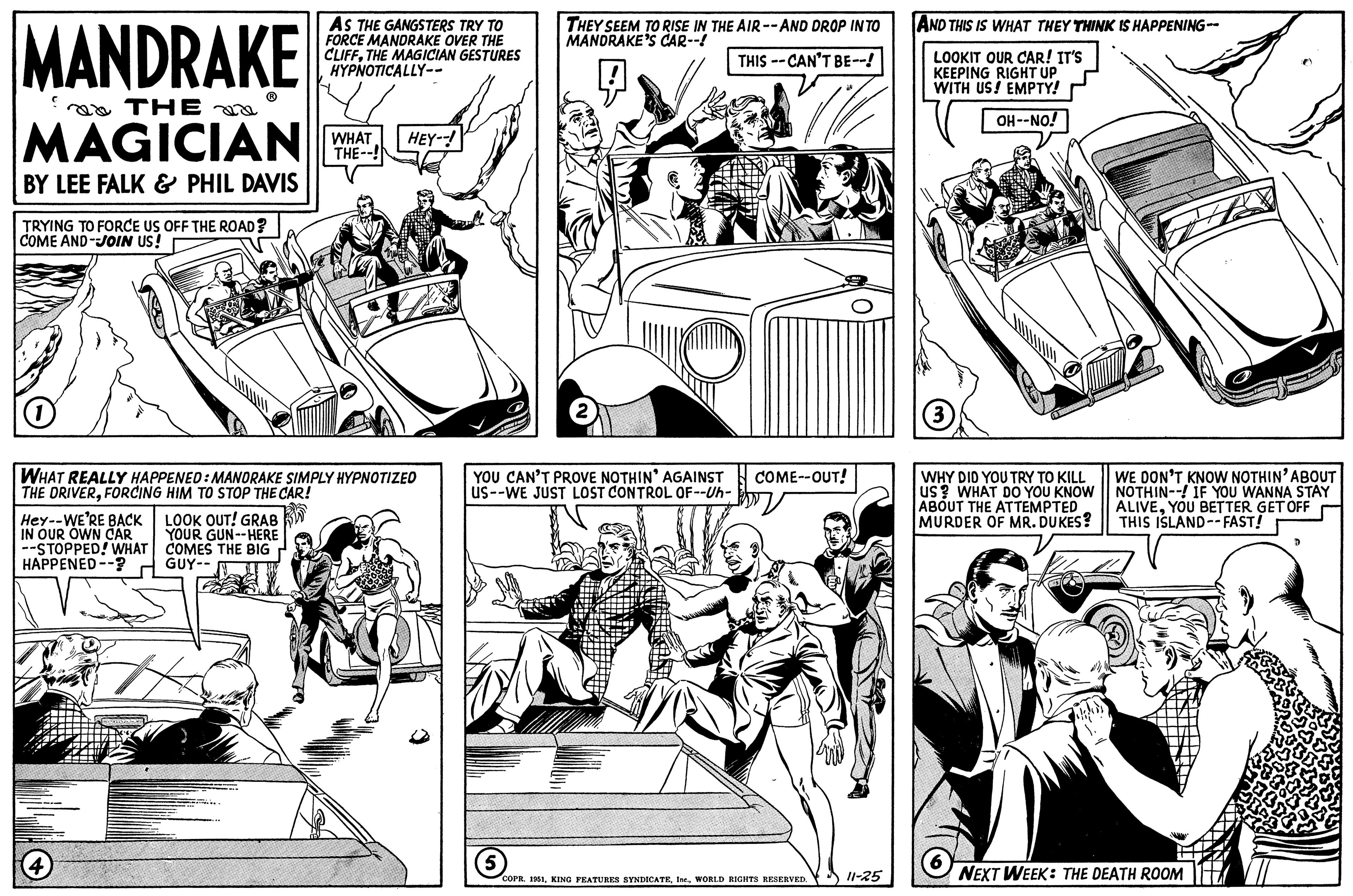 Illustration OCR: MANDRAKE THE MAGICIAN BY LEE FALK & PHIL DAVIS TRYING TO FORCE US OFF THE ROAD? COME AND JOIN US! Hey--WE'RE BACK IN OUR OWN CAR --STOPPED! WHAT HAPPENED --? WHAT REALLY HAPPENED: MANDRAKE SIMPLY HYPNOTIZED THE DRIVERFORCING HIM TO STOP THE CAR! (4 AS THE GANGSTERS TRY TO FORCE MANDRAKE OVER THE CLIFFTHE MAGICIAN GESTURES HYPNOTICALLY-- LOOK OUT! GRAB YOUR GUN--HERE COMES THE BIG GUY-- WHAT HEY--! THE--! S THEY SEEM TO RISE IN THE AIR --AND DROP IN TO MANDRAKE'S CAR--! THIS--CAN'T BE--! YOU CAN'T PROVE NOTHIN' AGAINST COME--OUT! US--WE JUST LOST CONTROL OF--Uh- 5 2 COPR. 1951WORLD RIGHTS RESERVED. 11-25 AND THIS IS WHAT THEY THINK IS HAPPENING-- LOOKIT OUR CAR! IT'S KEEPING RIGHT UP WITH US! EMPTY! OH--NO! (3) WHY DID YOU TRY TO KILL US? WHAT DO YOU KNOW ABOUT THE ATTEMPTED MURDER OF MR. DUKES? Dengan WE DON'T KNOW NOTHIN' ABOUT NOTHIN--! IF YOU WANNA STAY ALIVEYOU BETTER GET OFF THIS ISLAND--FAST! NEXT WEEK: THE DEATH ROOM D MANDRAKE THE MAGICIAN BY LEE FALK & PHIL DAVIS TRYING TO FORCE US OFF THE ROAD ? COME AND JOIN US ! Hey -- WE'RE BACK IN OUR OWN CAR --STOPPED ! WHAT HAPPENED -- ? WHAT REALLY HAPPENED : MANDRAKE SIMPLY HYPNOTIZED THE DRIVERFORCING HIM TO STOP THE CAR ! ( 4 AS THE GANGSTERS TRY TO FORCE MANDRAKE OVER THE CLIFFTHE MAGICIAN GESTURES HYPNOTICALLY- LOOK OUT ! GRAB YOUR GUN -- HERE COMES THE BIG GUY- WHAT HEY-- ! THE-- ! S THEY SEEM TO RISE IN THE AIR --AND DROP IN TO MANDRAKE'S CAR-- ! THIS -- CAN'T BE-- ! YOU CAN'T PROVE NOTHIN ' AGAINST COME -- OUT ! US -- WE JUST LOST CONTROL OF -- Uh 5 2 COPR . 1951KING FEATURES SYNDICATEWORLD RIGHTS RESERVED . 11-25 AND THIS IS WHAT THEY THINK IS HAPPENING- LOOKIT OUR CAR ! IT'S KEEPING RIGHT UP WITH US ! EMPTY ! OH -- NO ! ( 3 ) WHY DID YOU TRY TO KILL US ? WHAT DO YOU KNOW ABOUT THE ATTEMPTED MURDER OF MR . DUKES ? Dengan WE DON'T KNOW NOTHIN ' ABOUT NOTHIN-- ! IF YOU WANNA STAY ALIVEYOU BETTER GET OFF THIS ISLAND -- FAST ! NEXT WEEK : THE DEATH ROOM D