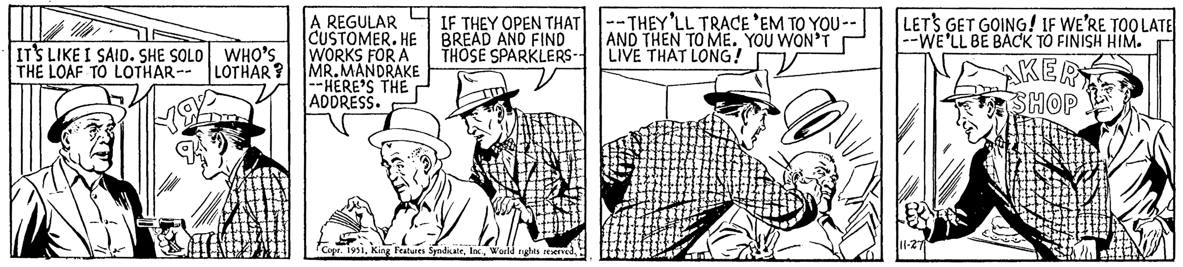 People OCR: IT'S LIKE I SAID. SHE SOLO WHO'S THE LOAF TO LOTHAR-- LOTHAR? A REGULAR CUSTOMER. HE WORKS FOR A MR.MANDRAKE --HERE'S THE ADDRESS. IF THEY OPEN THAT BREAD AND FIND THOSE SPARKLERS-- TE Copr. 1951--THEY'LL TRACE 'EM TO YOU -- AND THEN TO ME. YOU WON'T LIVE THAT LONG! LET'S GET GOING! IF WE'RE TOO LATE --WE'LL BE BACK TO FINISH HIM. 11-27 AKER SHOP IT'S LIKE I SAID . SHE SOLO WHO'S THE LOAF TO LOTHAR-- LOTHAR ? A REGULAR CUSTOMER . HE WORKS FOR A MR.MANDRAKE --HERE'S THE ADDRESS . IF THEY OPEN THAT BREAD AND FIND THOSE SPARKLERS- TE Copr . 1951King Features SyndicateWorld rights reserved--THEY'LL TRACE ' EM TO YOU -- AND THEN TO ME . YOU WON'T LIVE THAT LONG ! LET'S GET GOING ! IF WE'RE TOO LATE --WE'LL BE BACK TO FINISH HIM . 11-27 AKER SHOP