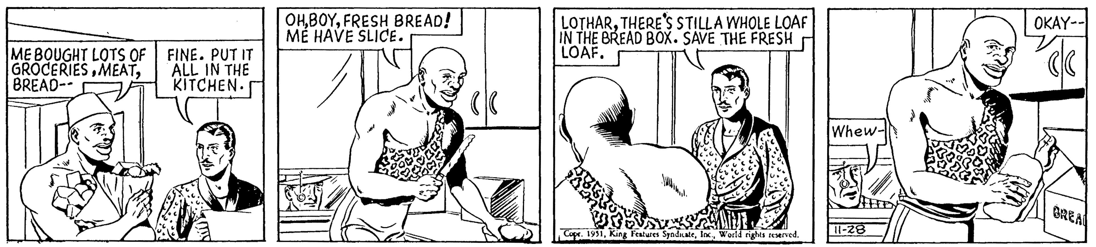 Mouth OCR: ME BOUGHT LOTS OF GROCERIESBREAD-- The FINE. PUT IT ALL IN THE KITCHEN. OHFRESH BREAD! ME HAVE SLICE. LOTHARTHERE'S STILLA WHOLE LOAF IN THE BREAD BOX. SAVE THE FRESH LOAF. Copr. 1951World rights reserved. Whew- 11-28 OKAY-- cl BREAL ME BOUGHT LOTS OF GROCERIESBREAD- The FINE . PUT IT ALL IN THE KITCHEN . OHFRESH BREAD ! ME HAVE SLICE . LOTHARTHERE'S STILLA WHOLE LOAF IN THE BREAD BOX . SAVE THE FRESH LOAF . Copr . 1951King Features SyndicateWorld rights reserved . Whew 11-28 OKAY- cl BREAL