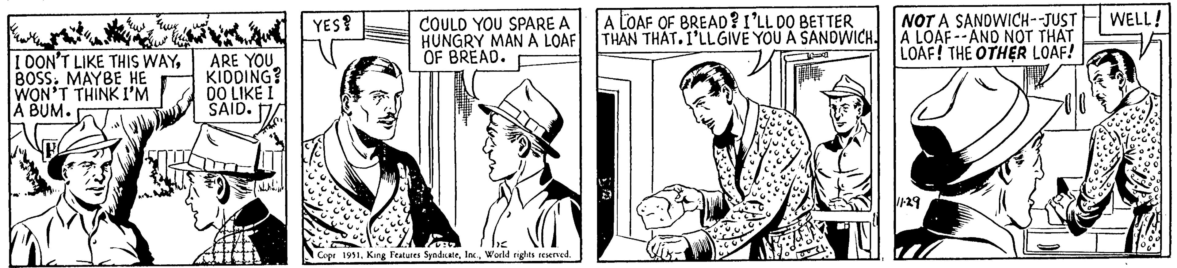Illustration OCR: I DON'T LIKE THIS WAYBOSS. MAYBE HE WON'T THINK I'M A BUM. ARE YOU KIDDING? DO LIKE I SAID. YES? COULD YOU SPARE A HUNGRY MAN A LOAF OF BREAD. Copr 1951World rights reserved. A LOAF OF BREAD? I'LL DO BETTER THAN THAT. I'LL GIVE YOU A SANDWICH NOT A SANDWICH--JUST A LOAF--AND NOT THAT LOAF! THE OTHER LOAF! 11.29 WELL! I DON'T LIKE THIS WAYBOSS . MAYBE HE WON'T THINK I'M A BUM . ARE YOU KIDDING ? DO LIKE I SAID . YES ? COULD YOU SPARE A HUNGRY MAN A LOAF OF BREAD . Copr 1951King Features SyndicateWorld rights reserved . A LOAF OF BREAD ? I'LL DO BETTER THAN THAT . I'LL GIVE YOU A SANDWICH NOT A SANDWICH -- JUST A LOAF -- AND NOT THAT LOAF ! THE OTHER LOAF ! 11.29 WELL !
