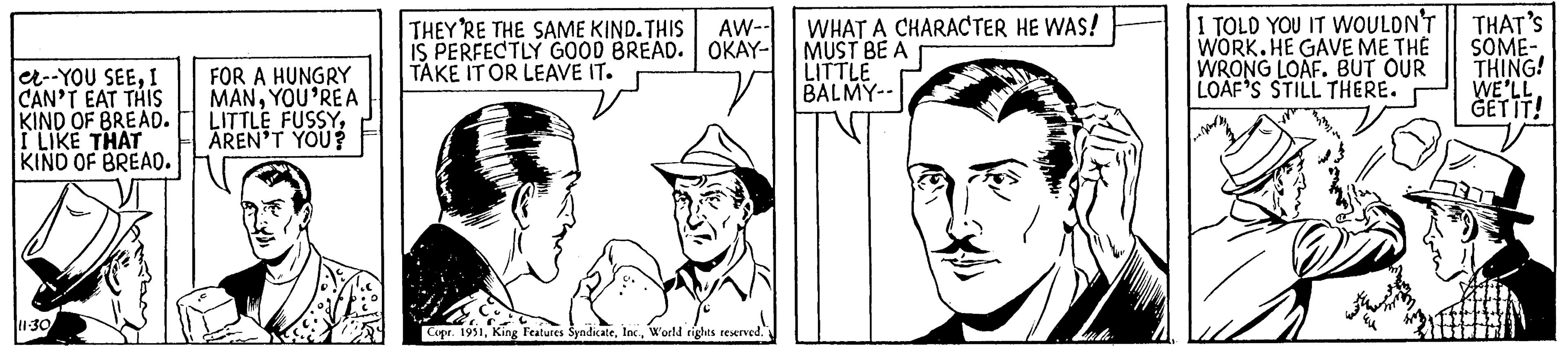 Line OCR: e--YOU SEEI CAN'T EAT THIS KIND OF BREAD. I LIKE THAT KIND OF BREAD. 11-30 FOR A HUNGRY MANYOU'RE A LITTLE FUSSYAREN'T YOU? THEY'RE THE SAME KIND. THIS AW-- IS PERFECTLY GOOD BREAD. OKAY- TAKE IT OR LEAVE IT. rights reserved. Copr. 1951World rights reserved." WHAT A CHARACTER HE WAS! MUST BE A LITTLE BALMY-- I TOLD YOU IT WOULDN'T WORK. HE GAVE ME THÉ WRONG LOAF. BUT OUR LOAF'S STILL THERE. THAT'S SOME- THING! WE'LL. GET IT! e -- YOU SEEI CAN'T EAT THIS KIND OF BREAD . I LIKE THAT KIND OF BREAD . 11-30 FOR A HUNGRY MANYOU'RE A LITTLE FUSSYAREN'T YOU ? THEY'RE THE SAME KIND . THIS AW- IS PERFECTLY GOOD BREAD . OKAY TAKE IT OR LEAVE IT . rights reserved . Copr . 1951King Features SyndicateWorld rights reserved . " WHAT A CHARACTER HE WAS ! MUST BE A LITTLE BALMY- I TOLD YOU IT WOULDN'T WORK . HE GAVE ME THÉ WRONG LOAF . BUT OUR LOAF'S STILL THERE . THAT'S SOME THING ! WE'LL . GET IT !