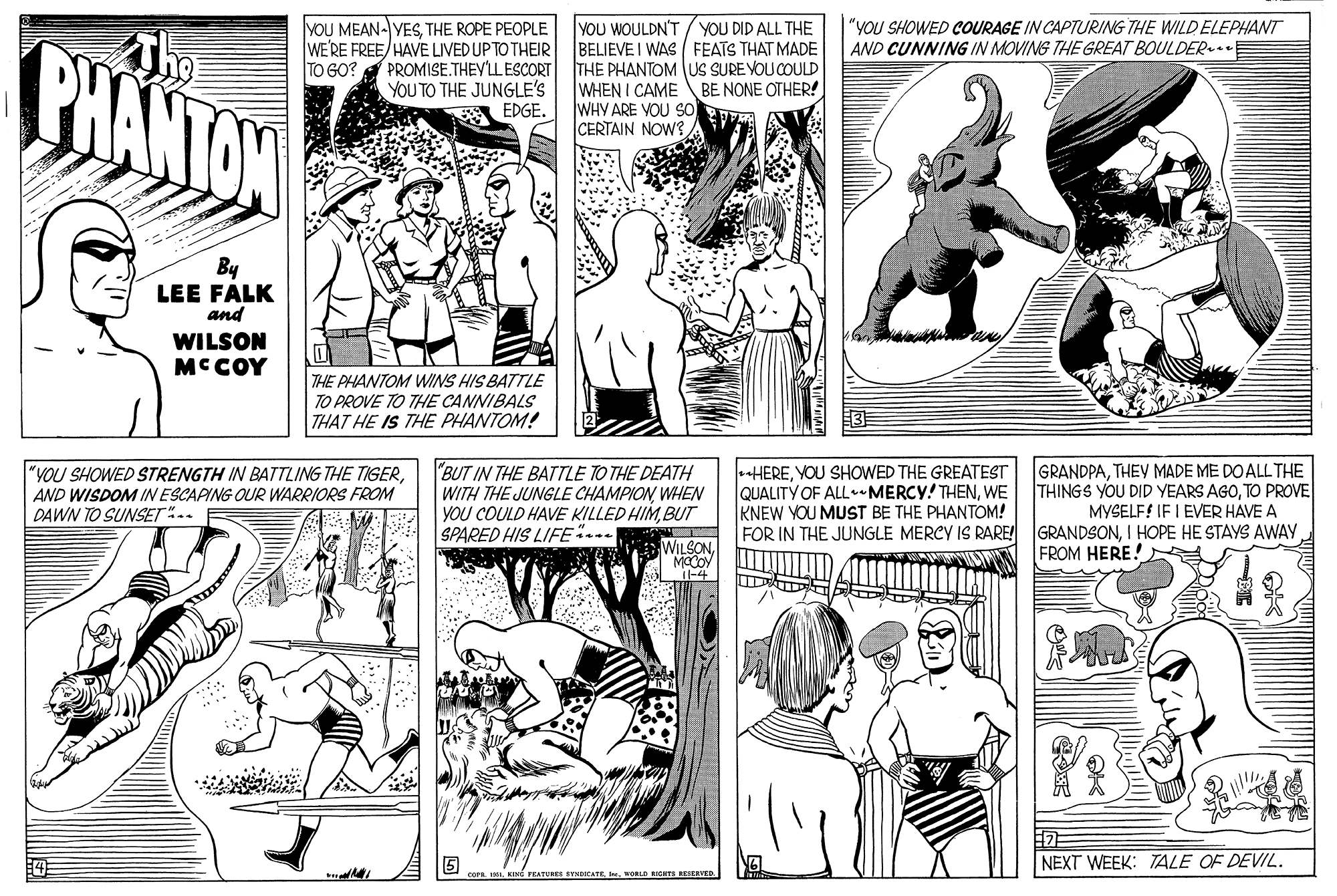 Font OCR: YOU MEAN- VESTHE ROPE PEOPLE WE'RE FREE/HAVE LIVED UP TO THEIR PROMISE.THEY'LESCORT YOU TO THE JUNGLE'S EDGE. YOU WOULDN'T / yOU DID ALL THE BELIEVE I WAS FEATS THAT MADE THE PHANTOMUS SURE VOU COULD WHEN I CAME BE NONE OTHER! WHY ARE VOU SO CERTAIN NOW? "YOU SHOWED COURAGE IN CAPTURING THE WILD ELEPHANT AND CUNNING IN MOVING THE GREAT BOULDER BHANTON TO GO? By LEE FALK and WILSON MCCOY THE PHANTOM WINS HIS BATTLE TO PROVE TO THE CANNIBALS THAT HE IS THE PHANTOM! "YOU SHOWED STRENGTH IN BATTLING THE TIGERAND WISDOM IN ESCAPING OUR WARRIORS FROM DAWN TO SUNSET.. "BUT IN THE BATTLE TO THE DEATH WITH THE JUNGLE CHAMPIONWHEN YOU COULD HAVE KILLED HIMBUT SPARED HIS LIFE.. HEREYOU SHOWED THE GREATEST QUALITY OF ALL -MERCY! THENWE KNEW YOU MUST BE THE PHANTOM! FOR IN THE JUNGLE MERCY IS RARE! GRANDPATHEY MADE ME DO ALL THE THINGS YOU DID YEARS AGOTO PROVE MYSELF! IF I EVER HAVE A GRANDSONI HOPE HE STAYS AWAY FROM HERE! WILSONMOCOY -4 NEXT WEEK: TALE OF DEVIL. FEATURES SYNDKATEwoLD RIGTS RESEAV YOU MEAN- VESTHE ROPE PEOPLE WE'RE FREE/HAVE LIVED UP TO THEIR PROMISE.THEY'LESCORT YOU TO THE JUNGLE'S EDGE. YOU WOULDN'T / yOU DID ALL THE BELIEVE I WAS FEATS THAT MADE THE PHANTOMUS SURE VOU COULD WHEN I CAME BE NONE OTHER! WHY ARE VOU SO CERTAIN NOW? "YOU SHOWED COURAGE IN CAPTURING THE WILD ELEPHANT AND CUNNING IN MOVING THE GREAT BOULDER BHANTON TO GO? By LEE FALK and WILSON MCCOY THE PHANTOM WINS HIS BATTLE TO PROVE TO THE CANNIBALS THAT HE IS THE PHANTOM! "YOU SHOWED STRENGTH IN BATTLING THE TIGERAND WISDOM IN ESCAPING OUR WARRIORS FROM DAWN TO SUNSET.. "BUT IN THE BATTLE TO THE DEATH WITH THE JUNGLE CHAMPIONWHEN YOU COULD HAVE KILLED HIMBUT SPARED HIS LIFE.. HEREYOU SHOWED THE GREATEST QUALITY OF ALL -MERCY! THENWE KNEW YOU MUST BE THE PHANTOM! FOR IN THE JUNGLE MERCY IS RARE! GRANDPATHEY MADE ME DO ALL THE THINGS YOU DID YEARS AGOTO PROVE MYSELF! IF I EVER HAVE A GRANDSONI HOPE HE STAYS AWAY FROM HERE! WILSONMOCOY -4 NEXT WEEK: TALE OF DEVIL. FEATURES SYNDKATEwoLD RIGTS RESEAV