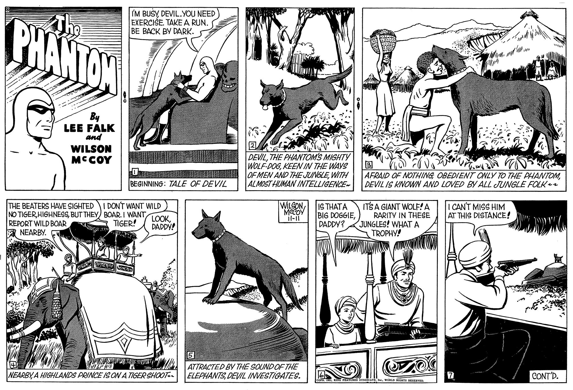 Publication OCR: I'M BUSYDEVIL.YOU NEED EXERCISE. TAKE A RUN. BE BACK BY DARK. BHANTON By LEE FALK and WILSON MCCOY DEVILTHE PHANTOM'S MIGHTY WOLF-DOGKEEN IN THE WAYS OREEETIHILRIEAETER LOEMEN AND THE JUNGLEWITH ALMOST HUMAN INTELLIGENCE- BEGINNING: TALE OF DEVIL AFRAID OF NOTHINGDEVIL IS KNOWN AND LOVED BY ALL JUNGLE FOLKai WILEONMCCOY il-ii THE BEATERS HAVE SIGHTED I DONT WANT WILD IS THATA BIG DOGGIEDADDY? ITS A GIANT WOLF!A RARITY IN THESE JUNGLES! WHAT A TROPHY! NO TIGERTIGER! I CAN'T MISS HIM AT THIS DISTANCE! REPORT WILD BOAR NEARBY. DADDY! 5 ATTRACTED BY THE SOUND OF THE ELEPHANTSDEVIL INVESTIGATES. NEARBYA HIGHLANDS PRINCE ISON A TIGER SHOOT-. CONT'D. WORLD RIGHTS RESERVEn I'M BUSYDEVIL.YOU NEED EXERCISE. TAKE A RUN. BE BACK BY DARK. BHANTON By LEE FALK and WILSON MCCOY DEVILTHE PHANTOM'S MIGHTY WOLF-DOGKEEN IN THE WAYS OREEETIHILRIEAETER LOEMEN AND THE JUNGLEWITH ALMOST HUMAN INTELLIGENCE- BEGINNING: TALE OF DEVIL AFRAID OF NOTHINGOBEDIENT ONLY TO THE PHANTOMDEVIL IS KNOWN AND LOVED BY ALL JUNGLE FOLKai WILEONMCCOY il-ii THE BEATERS HAVE SIGHTED I DONT WANT WILD IS THATA BIG DOGGIEDADDY? ITS A GIANT WOLF!A RARITY IN THESE JUNGLES! WHAT A TROPHY! NO TIGERBUT THEY) BOAR. I WANTTIGER! I CAN'T MISS HIM AT THIS DISTANCE! REPORT WILD BOAR NEARBY. DADDY! 5 ATTRACTED BY THE SOUND OF THE ELEPHANTSDEVIL INVESTIGATES. NEARBYA HIGHLANDS PRINCE ISON A TIGER SHOOT-. CONT'D. WORLD RIGHTS RESERVEn