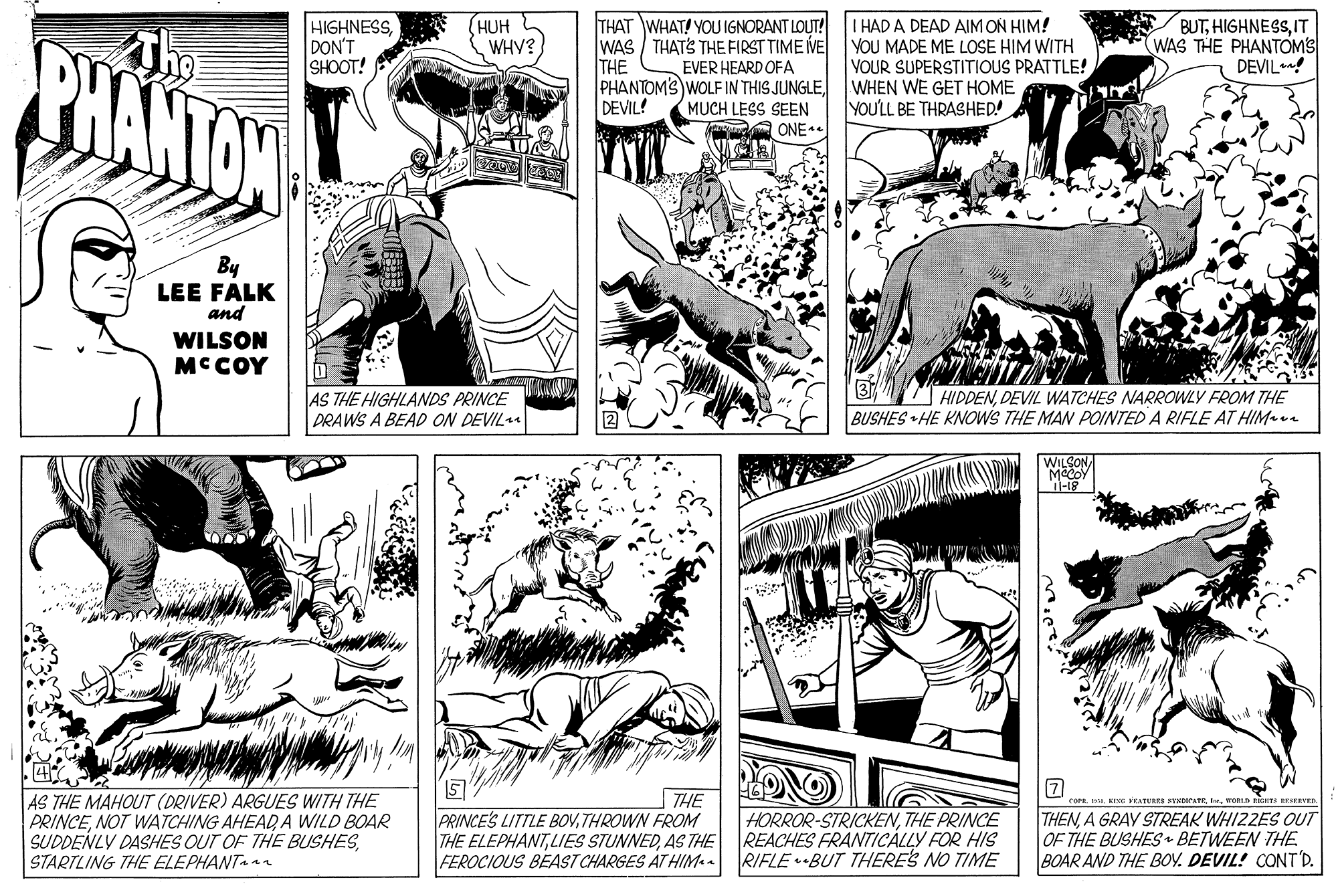 Adaptation OCR: BUTIT WAS THE PHANTOMS DEVIL! THAT WHAT! YOU IGNORANT LOUT! WAS / THATS THE FIRST TIME VE EVER HEARD OFA PHANTOMS WOLF IN THIS JUNGLEMUCH LESS SEEN ONE. I HAD A DEAD AIMON HIM! YOU MADE ME LOSE HIM WITH VOUR SUPERSTITIOUS PRATTLE! WHEN WE GET HOME YOU'LL BE THRASHED! PHANTON The HIGHNESSDON'T SHOOT! HUH WHY? THE DEVIL! By LEE FALK and WILSON MCCOY AS THE HIGHLANDS PRINCE PRAWS A BEAD ON DEVIL HIDDENDEVIL WATCHES NARROWLY FROM THE BUSHES HE KNOWS THE MAN POINTED A RIFLE AT HIMa WILSONAS THE MAHOUT (DRIVER) ARGUES WITH THE PRINCENOT WATCHING AHEAD A WILD BOAR SUDDENLY DASHES OUT OF THE BUSHESSTARTLING THE ELEPHANT THE PRINCES LITTLE BOVTHROWN FROM THE ELEPHANTAS THE FEROCIOUS BEAST CHARGES AT HIM-a VEATURRA VADATE. KOBLD HORROR-STRICKENTHE PRINCE REACHES FRANTICÁLLY FOR HIS RIFLE BUT THERE'S NO TIME THENA GRAY STREAK WHIZZES OUT OF THE BUSHES BETWEEN THE BOAR AND THE BOV. DEVIL! CONT'D. BUTIT WAS THE PHANTOMS DEVIL! THAT WHAT! YOU IGNORANT LOUT! WAS / THATS THE FIRST TIME VE EVER HEARD OFA PHANTOMS WOLF IN THIS JUNGLEMUCH LESS SEEN ONE. I HAD A DEAD AIMON HIM! YOU MADE ME LOSE HIM WITH VOUR SUPERSTITIOUS PRATTLE! WHEN WE GET HOME YOU'LL BE THRASHED! PHANTON The HIGHNESSDON'T SHOOT! HUH WHY? THE DEVIL! By LEE FALK and WILSON MCCOY AS THE HIGHLANDS PRINCE PRAWS A BEAD ON DEVIL HIDDENDEVIL WATCHES NARROWLY FROM THE BUSHES HE KNOWS THE MAN POINTED A RIFLE AT HIMa WILSONAS THE MAHOUT (DRIVER) ARGUES WITH THE PRINCENOT WATCHING AHEAD A WILD BOAR SUDDENLY DASHES OUT OF THE BUSHESSTARTLING THE ELEPHANT THE PRINCES LITTLE BOVTHROWN FROM THE ELEPHANTLIES STUNNEDAS THE FEROCIOUS BEAST CHARGES AT HIM-a VEATURRA VADATE. KOBLD HORROR-STRICKENTHE PRINCE REACHES FRANTICÁLLY FOR HIS RIFLE BUT THERE'S NO TIME THENA GRAY STREAK WHIZZES OUT OF THE BUSHES BETWEEN THE BOAR AND THE BOV. DEVIL! CONT'D.
