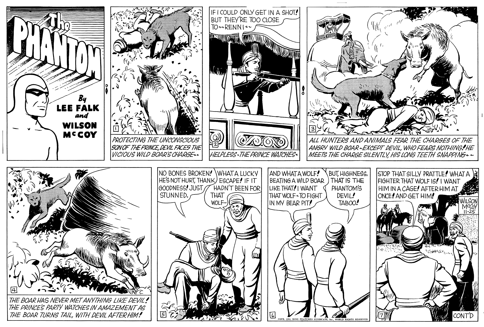 Gesture OCR: IF I COULD ONLY GET IN A SHOT! BUT THEY'RE TOO CLOSE TORENNI* PHANTON By LEE FALK and WILSON MCCOY PROTECTING THE UNCONSCIOUS SONOF THE PRINCEDEVIL FACES THE VICIOUS WILD BOARS CHARGE ALL HUNTERS AND ANIMALS FEAR THE CHARGES OF THE ANGRY WILD BOAR-EXCEPT DEVILWHO FEARS NOTHING!HE MEETS THE CHARGE SILENTLYHIS LONG TEETH SNAPPING- HELPLESS THE PRINCE WATCHES NO BONES BROKEN! WHATA LUCKY HE'S NOT HURTTHANK) ESCAPE! IF IT GOODNESS! JUST HADN'T BEEN FOR THAT WOLF- AND WHATA WOLF! BUTBEATING A WILD BOAR ) THAT IS THE LIKE THAT! I WANT ( PHANTOM'S THAT WOLF TO FIGHT IN MV BEAR PIT! STOP THAT SILLY PRATTLE! WHAT A FIGHTER THAT WOLF IS! I WANT HIM IN A CAGE! AFTER HIM AT ONCE! AND GET HIM! STUNNED. DEVIL! ?????! WILSON I1-25 THE BOAR HAS NEVER MET ANYTHING LIKE DEVIL! THE PRINCE'S PARTY WATCHES IN AMAZEMENT AS THE BOAR TURNS TAILWITH DEVIL AFTER HIM! CONT'D corR I1. KIa FEATUERE KTNTCATE IF I COULD ONLY GET IN A SHOT! BUT THEY'RE TOO CLOSE TORENNI* PHANTON By LEE FALK and WILSON MCCOY PROTECTING THE UNCONSCIOUS SONOF THE PRINCEDEVIL FACES THE VICIOUS WILD BOARS CHARGE ALL HUNTERS AND ANIMALS FEAR THE CHARGES OF THE ANGRY WILD BOAR-EXCEPT DEVILWHO FEARS NOTHING!HE MEETS THE CHARGE SILENTLYHIS LONG TEETH SNAPPING- HELPLESS THE PRINCE WATCHES NO BONES BROKEN! WHATA LUCKY HE'S NOT HURTTHANK) ESCAPE! IF IT GOODNESS! JUST HADN'T BEEN FOR THAT WOLF- AND WHATA WOLF! BUTBEATING A WILD BOAR ) THAT IS THE LIKE THAT! I WANT ( PHANTOM'S THAT WOLF TO FIGHT IN MV BEAR PIT! STOP THAT SILLY PRATTLE! WHAT A FIGHTER THAT WOLF IS! I WANT HIM IN A CAGE! AFTER HIM AT ONCE! AND GET HIM! STUNNED. DEVIL! ?????! WILSON I1-25 THE BOAR HAS NEVER MET ANYTHING LIKE DEVIL! THE PRINCE'S PARTY WATCHES IN AMAZEMENT AS THE BOAR TURNS TAILWITH DEVIL AFTER HIM! CONT'D corR I1. KIa FEATUERE KTNTCATE