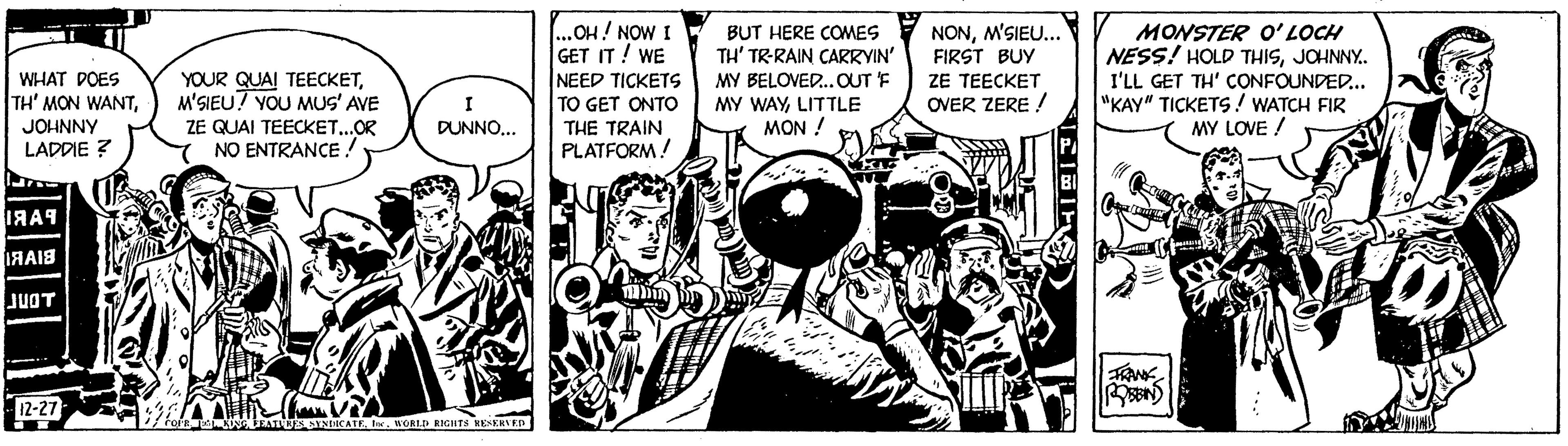 Line art OCR: WHAT DOES TH' MON WANTJOHNNY LADDIE ? ???? 18A18 JUOT -12-27 YOUR QUAI TEECKETM'SIEU! YOU MUS' AVE ZE QUAI TEECKET...OR NO ENTRANCE ! I DUNNO... COFR TEST KONG FEATURES SYNDICATEInc. WORLD RIGHTS RESERVED ...OH! NOW I GET IT! WE NEED TICKETS TO GET ONTO THE TRAIN PLATFORM! BUT HERE COMES TH' TR-RAIN CARRYIN' MY BELOVED... OUT F MY WAYLITTLE MON ! ary NONM'SIEU... FIRST BUY ZE TEECKET OVER ZERE ! HEIT PA BI MONSTER O'LOCH NESS! HOLD THISJOHNNY.. I'LL GET TH' CONFOUNDED... "KAY" TICKETS! WATCH FIR MY LOVE ! FRANK ROBIN WHAT DOES TH ' MON WANTJOHNNY LADDIE ? ???? 18A18 JUOT -12-27 YOUR QUAI TEECKETM'SIEU ! YOU MUS ' AVE ZE QUAI TEECKET ... OR NO ENTRANCE ! I DUNNO ... COFR TEST KONG FEATURES SYNDICATEInc. WORLD RIGHTS RESERVED ... OH ! NOW I GET IT ! WE NEED TICKETS TO GET ONTO THE TRAIN PLATFORM ! BUT HERE COMES TH ' TR - RAIN CARRYIN ' MY BELOVED ... OUT F MY WAYLITTLE MON ! ary NONM'SIEU ... FIRST BUY ZE TEECKET OVER ZERE ! HEIT PA BI MONSTER O'LOCH NESS ! HOLD THISJOHNNY .. I'LL GET TH ' CONFOUNDED ... " KAY " TICKETS ! WATCH FIR MY LOVE ! FRANK ROBIN