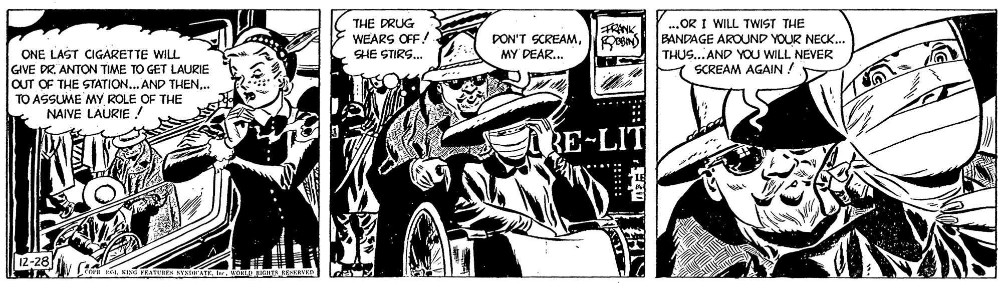 Comics OCR: ...OR I WILL TWIST THE BANDAGE AROUND YOUR NECK... THUS... AND YOU WILL NEVER SCREAM AGAIN ! THE DRUG WEARS OFF! FRANK DON'T SCREAMMY DEAR... ONE LAST CIGARETTE WILL GIVE DR. ANTON TIME TO GET LAURIE OUT OF THE STATION... AND THEN.. TO ASSUME MY ROLE OF THE NAIVE LAURIE ! SHE STIRS.. RE-LIT 12-28 ...OR I WILL TWIST THE BANDAGE AROUND YOUR NECK... THUS... AND YOU WILL NEVER SCREAM AGAIN ! THE DRUG WEARS OFF! FRANK DON'T SCREAMMY DEAR... ONE LAST CIGARETTE WILL GIVE DR. ANTON TIME TO GET LAURIE OUT OF THE STATION... AND THEN.. TO ASSUME MY ROLE OF THE NAIVE LAURIE ! SHE STIRS.. RE-LIT 12-28