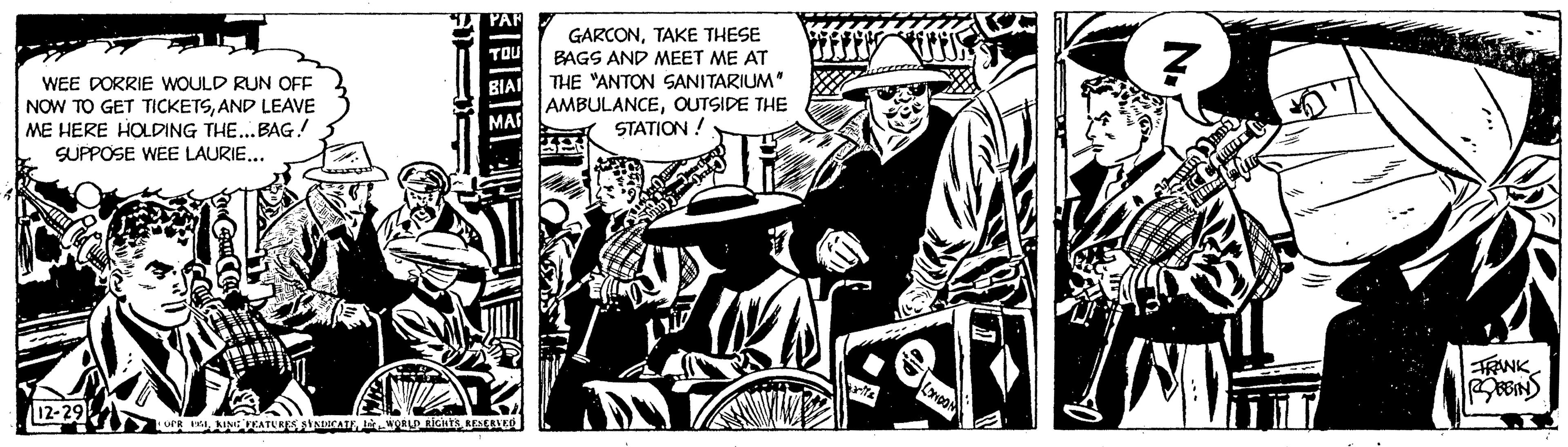 Drawing OCR: WEE DORRIE WOULD RUN OFF NOW TO GET TICKETSAND LEAVE ME HERE HOLDING THE... BAG! SUPPOSE WEE LAURIE... 12-29 PAR TOU MAI OPR GIKING FEATURES SYNDICATE WORLD RIGHTS RESERVED GARCONTAKE THESE BAGS AND MEET ME AT THE "ANTON SANITARIUM" AMBULANCEOUTSIDE THE STATION ! CONDOM N. Cat HOC KUBILIE * FRANK WEE DORRIE WOULD RUN OFF NOW TO GET TICKETSAND LEAVE ME HERE HOLDING THE ... BAG ! SUPPOSE WEE LAURIE ... 12-29 PAR TOU MAI OPR GIKING FEATURES SYNDICATE WORLD RIGHTS RESERVED GARCONTAKE THESE BAGS AND MEET ME AT THE " ANTON SANITARIUM " AMBULANCEOUTSIDE THE STATION ! CONDOM N. Cat HOC KUBILIE * FRANK