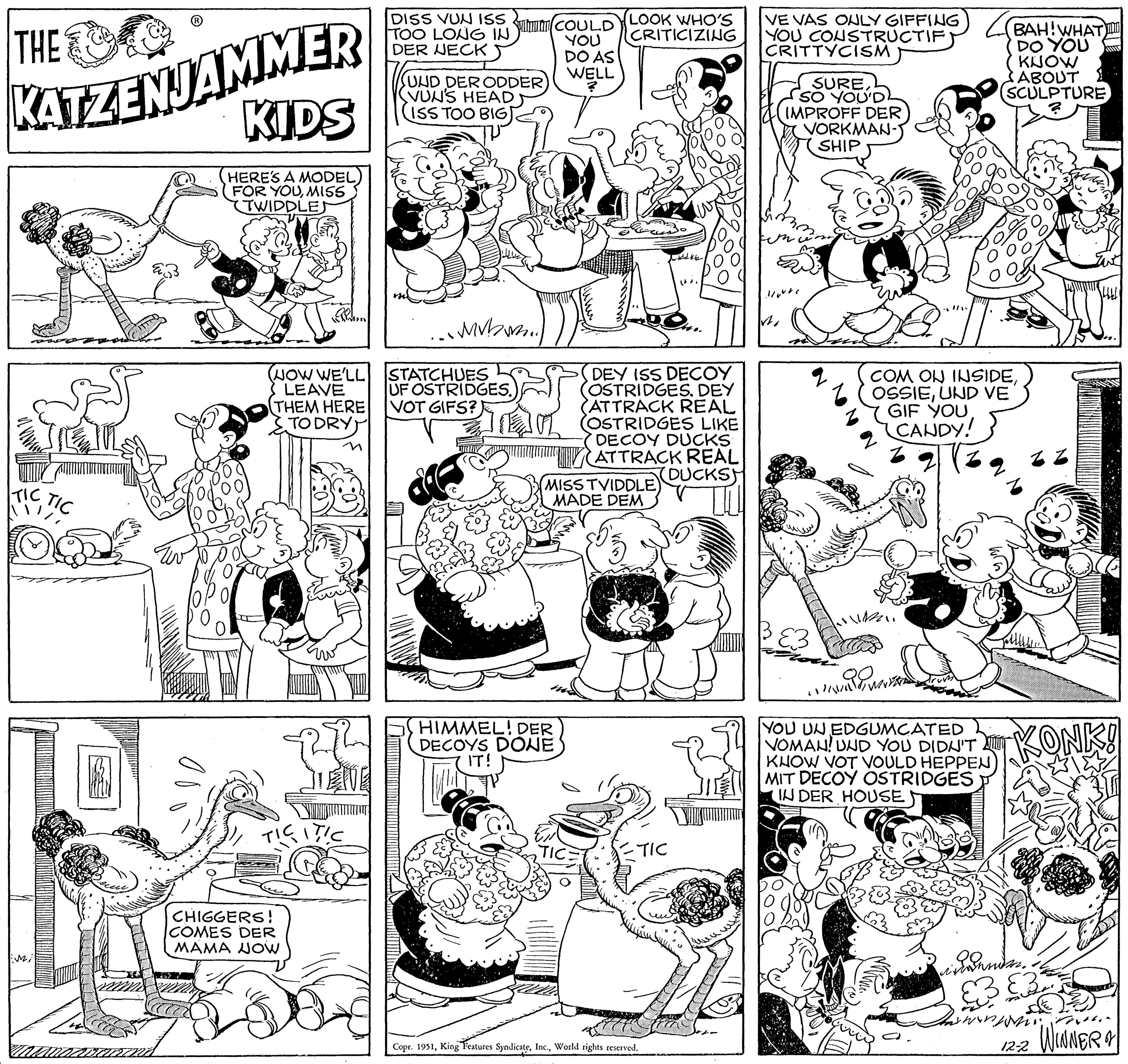 Parallel OCR: THE KATZENJAMMER KIDS HERE'S A MODEL FOR YOUMISS TWIDDLEJ TIC Mi TIC (NOW WE'LL LEAVE THEM HERE TO DRY) Barn E CHIGGERS! COMES DER MAMA NOW TICITIC DISS VUN ISS TOO LONG IN DER NECK 55 (UND DER ODDER) VUN'S HEAD ISS TOO BIG ...mvb... STATCHUES UF OSTRIDGES. VOT GIFS? COULD YOU DO AS WELL HIMMEL! DER DECOYS DONE IT! LOOK WHO'S CRITICIZING MISS TVIDDLE) MADE DEM TIC DEY ISS DECOY (OSTRIDGES. DEY ATTRACK REAL (OSTRIDGES LIKE DECOY DUCKS ATTRACK REAL DUCKSH ETIC takt Copr. 1951World rights reserved. VE VAS ONLY GIFFING YOU CONSTRUCTIF CRITTYCISM SURESO YOU'D IMPROFF DER VORKMAN- SHIP vo /2 BAH!WHAT DO YOU COM ON INSIDEUND VE GIF YOU CANDY! 3 YOU UN EDGUMCATED VOMAN! UND YOU DIDN'T KNOW VOT VOULD HEPPEN MIT DECOY OSTRIDGES IN DER HOUSE KNOW ABOUT SCULPTURE KONK! vindunder. & DE in rev Tw 12-2 WINNER & THE KATZENJAMMER KIDS HERE'S A MODEL FOR YOUMISS TWIDDLEJ TIC Mi TIC ( NOW WE'LL LEAVE THEM HERE TO DRY ) Barn E CHIGGERS ! COMES DER MAMA NOW TICITIC DISS VUN ISS TOO LONG IN DER NECK 55 ( UND DER ODDER ) VUN'S HEAD ISS TOO BIG ... mvb ... STATCHUES UF OSTRIDGES . VOT GIFS ? COULD YOU DO AS WELL HIMMEL ! DER DECOYS DONE IT ! LOOK WHO'S CRITICIZING MISS TVIDDLE ) MADE DEM TIC DEY ISS DECOY ( OSTRIDGES . DEY ATTRACK REAL ( OSTRIDGES LIKE DECOY DUCKS ATTRACK REAL DUCKSH ETIC takt Copr . 1951King Features SyndicateWorld rights reserved . VE VAS ONLY GIFFING YOU CONSTRUCTIF CRITTYCISM SURESO YOU'D IMPROFF DER VORKMAN SHIP vo / 2 BAH ! WHAT DO YOU COM ON INSIDEUND VE GIF YOU CANDY ! 3 YOU UN EDGUMCATED VOMAN ! UND YOU DIDN'T KNOW VOT VOULD HEPPEN MIT DECOY OSTRIDGES IN DER HOUSE KNOW ABOUT SCULPTURE KONK ! vindunder . & DE in rev Tw 12-2 WINNER &