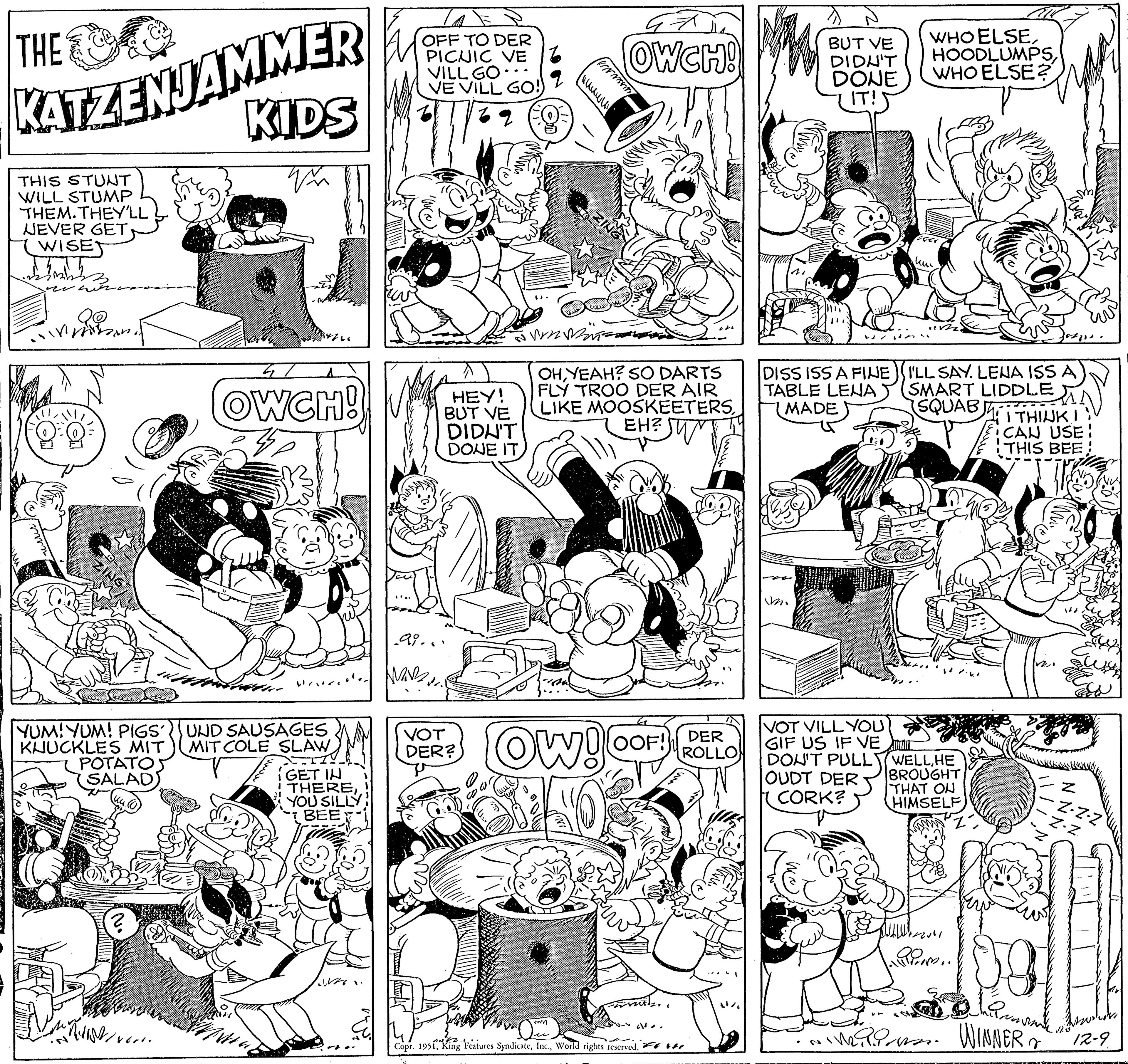 Font OCR: THE KATZENJAMMER KIDS W THIS STUNT WILL STUMP THEM. THEY'LL NEVER GETWISE an YUM! YUM! PIGSUND SAUSAGES KNUCKLES MIT MIT COLE SLAW POTATOS SALAD) 4 OWCH! ? WWW. GET IN THEREYOU SILLY BEE OFF TO DER PICNIC VE VILL GO VE VILL GO!) v62 2 (EQ WAR HEY! BUT VE DIDN'T DONE IT 99... VOT DER? ????? vssv NJJ imm Wrn Mas OHYEAH? SO DARTS FLY TROO DER AIR LIKE MOOSKEETERSEH? Ow! 47 OWCH! OOF! Copr. 1951World rights reserved. ( DER ROLLO BUT VE DIDN'T DONE IT! DISS ISS A FINE TABLE LENA MADE m. VOT VILL YOU GIF US IF VE WHO ELSEWHO ELSE? ku I'LL SAY. LENA ISS A SMART LIDDLE (SQUAB) DON'T PULLWELLHE OUDT DER BROUGHT CORK? THAT ON HIMSELF 24 P THINK I CAN USE! THIS BEE 20 NIM. WINNER Z -Z-Z-Z Z-Z 12-9 THE KATZENJAMMER KIDS W THIS STUNT WILL STUMP THEM . THEY'LL NEVER GETWISE an YUM ! YUM ! PIGSUND SAUSAGES KNUCKLES MIT MIT COLE SLAW POTATOS SALAD ) 4 OWCH ! ? WWW . GET IN THEREYOU SILLY BEE OFF TO DER PICNIC VE VILL GO VE VILL GO ! ) v62 2 ( EQ WAR HEY ! BUT VE DIDN'T DONE IT 99 ... VOT DER ? ????? vssv NJJ imm Wrn Mas OHYEAH ? SO DARTS FLY TROO DER AIR LIKE MOOSKEETERSEH ? Ow ! 47 OWCH ! OOF ! Copr . 1951King Features SyndicateWorld rights reserved . ( DER ROLLO BUT VE DIDN'T DONE IT ! DISS ISS A FINE TABLE LENA MADE m . VOT VILL YOU GIF US IF VE WHO ELSEWHO ELSE ? ku I'LL SAY . LENA ISS A SMART LIDDLE ( SQUAB ) DON'T PULLWELLHE OUDT DER BROUGHT CORK ? THAT ON HIMSELF 24 P THINK I CAN USE ! THIS BEE 20 NIM . WINNER Z -Z - Z - Z Z - Z 12-9