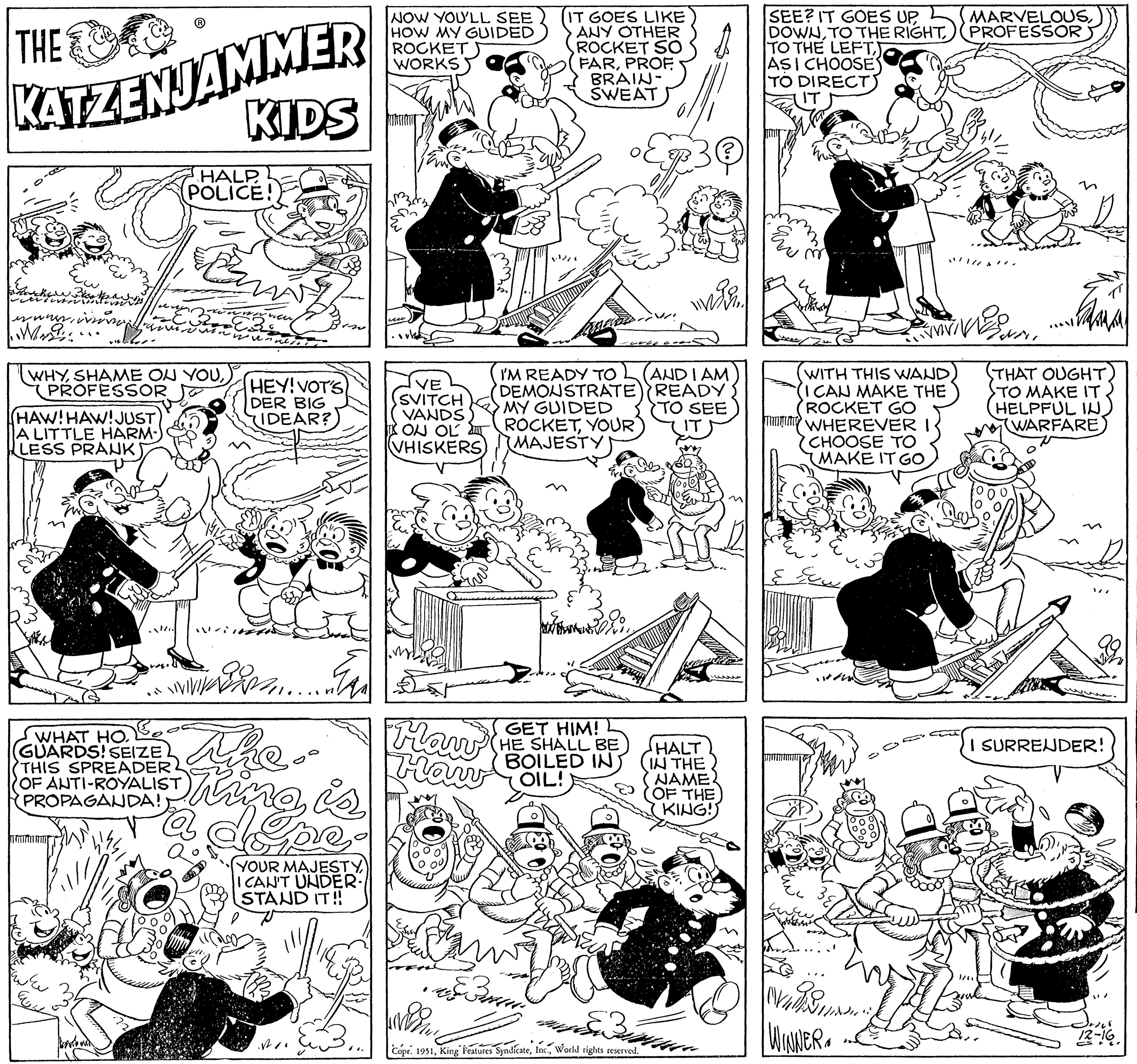 Mammal OCR: THE KATZENJAMMER KIDS en was Werde paving v12. ????? av. (HAW! HAW! JUST A LITTLE HARM- LESS PRANK EUN WHYPROFESSOR Bo WHAT HO. GUARDS! SEIZE THIS SPREADER OF ANTI-ROYALIST PROPAGANDA! vago HALP POLICE! Pan worl HEY! VOT'S DER BIG IDEAR? ... The. thing is ng is YOUR MAJESTY I CAN'T UNDER. STAND IT!! NOW YOU'LL SEE HOW MY GUIDED ROCKET WORKS VE SVITCH VANDS ON OL VHISKERS Haw Haw IT GOES LIKE ANY OTHER ROCKET SO FARBRAIN- SWEAT ling I'M READY TO AND I AM DEMONSTRATE) READY MY GUIDED TO SEE ROCKETYOUR IT (MAJESTY) Ban Tex GET HIM! HE SHALL BE BOILED IN OIL! HALT (IN THE NAME (OF THE W Copr. 1951World rights reserved. KING! 4 SEE? IT GOES UPTO THE RIGHT TO THE LEFT ASI CHOOSE TO DIRECT WITH THIS WAND (I CAN MAKE THE ROCKET GO TWHEREVER CHOOSE TO MAKE IT GO ? ???????? ??? M wuchss WINNER. MARVELOUSPROFESSOR Mara N THAT OUGHT) TO MAKE IT HELPFUL IN (WARFARE I SURRENDER! 12-16. THE KATZENJAMMER KIDS en was Werde paving v12 . ????? av . ( HAW ! HAW ! JUST A LITTLE HARM LESS PRANK EUN WHYSHAME ON YOUPROFESSOR Bo WHAT HO . GUARDS ! SEIZE THIS SPREADER OF ANTI - ROYALIST PROPAGANDA ! vago HALP POLICE ! Pan worl HEY ! VOT'S DER BIG IDEAR ? ... The . thing is ng is YOUR MAJESTY I CAN'T UNDER . STAND IT !! NOW YOU'LL SEE HOW MY GUIDED ROCKET WORKS VE SVITCH VANDS ON OL VHISKERS Haw Haw IT GOES LIKE ANY OTHER ROCKET SO FARBRAIN SWEAT ling I'M READY TO AND I AM DEMONSTRATE ) READY MY GUIDED TO SEE ROCKETYOUR IT ( MAJESTY ) Ban Tex GET HIM ! HE SHALL BE BOILED IN OIL ! HALT ( IN THE NAME ( OF THE W Copr . 1951King Features SyndicateWorld rights reserved . KING ! 4 SEE ? IT GOES UPTO THE RIGHT TO THE LEFT ASI CHOOSE TO DIRECT WITH THIS WAND ( I CAN MAKE THE ROCKET GO TWHEREVER CHOOSE TO MAKE IT GO ? ???????? ??? M wuchss WINNER . MARVELOUSPROFESSOR Mara N THAT OUGHT ) TO MAKE IT HELPFUL IN ( WARFARE I SURRENDER ! 12-16 .